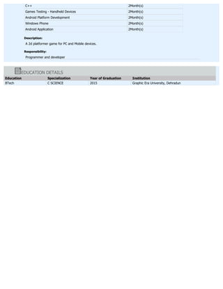 C++ 2Month(s)
Games Testing - Handheld Devices 2Month(s)
Android Platform Development 2Month(s)
Windows Phone 2Month(s)
Android Application 2Month(s)
Description:
A 2d platformer game for PC and Mobile devices.
Responsibility:
Programmer and developer
EDUCATION DETAILS
Education Specialization Year of Graduation Institution
BTech C SCIENCE 2015 Graphic Era University, Dehradun
 