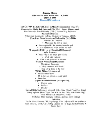 Jeremy Moore
1314 Hillvale Drive Morristown TN, 37813
(423)748-8737
Jdmoore423@gmail.com
EDUCATION Bachelor of Science in Mass Communication, May 2015
Concentration: Radio Television and Film Minor: Sports Management
East Tennessee State University (ETSU), Johnson City Tennessee
Associate of science
Walter State Community College, Morristown Tennessee (2013)
Experience Team Member at McDonalds, (2013-2014)
Johnson City Tennessee
 Make sure the store is clean
 I am responsible for opening breakfast grill
 I do maintenance work around the store
All a rounder/Utility at McDonalds, (2010-present)
Alpha Tennessee
 Make sure all the lunch grill is done
 Work with customers
 Work all the positions in the store
Walmart Associate (2014-present)
Morristown Tennessee
 Help customers with needs
 Help set up items in the store
WCXZ 740am (2016-present)
 Produce three shows
 DJ in-between shows as on air talent
 Do scripts
Sigmon Communications (2016-present)
 Camera work
 Produce
 Director
Special Skills Technology: Microsoft Office Suite (Word PowerPoint Excel)
Editing Systems (Sony Vegas Final Cut Pro, Pro Tools, Avid Photo Shop)
Social Media Skills (Facebook Twitter)
Production Skills ( camera, switcher, graphics, script writing)
Activates
BucTV News, Roteract Club, Psychology Club, Help out with the production
team for ETSU sports, Co-Sporting Director for The Edge, Host of the Buc N
Sports show
 