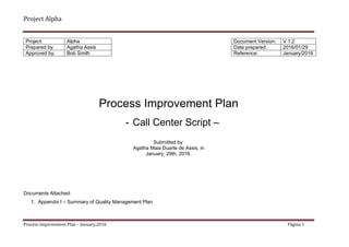 Project Alpha
Process Improvement Plan – January,2016 Página 1
Process Improvement Plan
- Call Center Script –
Submitted by:
Agatha Maia Duarte de Assis, in
January, 29th, 2016.
Documents Attached:
1. Appendix I – Summary of Quality Management Plan
Project: Alpha
Prepared by: Agatha Assis
Approved by: Bob Smith
Document Version: V 1.2
Date prepared: 2016/01/29
Reference: January/2016
 