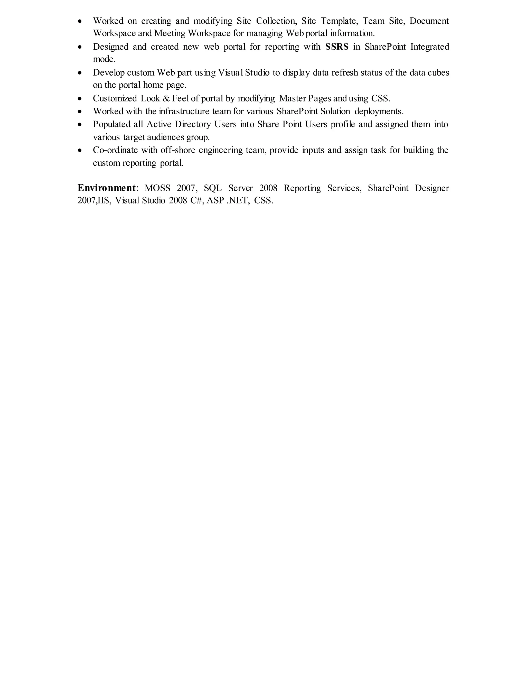  Worked on creating and modifying Site Collection, Site Template, Team Site, Document
Workspace and Meeting Workspace for managing Web portal information.
 Designed and created new web portal for reporting with SSRS in SharePoint Integrated
mode.
 Develop custom Web part using Visual Studio to display data refresh status of the data cubes
on the portal home page.
 Customized Look & Feel of portal by modifying Master Pages and using CSS.
 Worked with the infrastructure team for various SharePoint Solution deployments.
 Populated all Active Directory Users into Share Point Users profile and assigned them into
various target audiences group.
 Co-ordinate with off-shore engineering team, provide inputs and assign task for building the
custom reporting portal.
Environment: MOSS 2007, SQL Server 2008 Reporting Services, SharePoint Designer
2007,IIS, Visual Studio 2008 C#, ASP .NET, CSS.
 