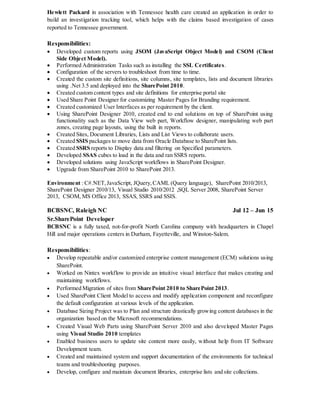 Hewlett Packard in association with Tennessee health care created an application in order to
build an investigation tracking tool, which helps with the claims based investigation of cases
reported to Tennessee government.
Responsibilities:
 Developed custom reports using JSOM (JavaScript Object Model) and CSOM (Client
Side Object Model).
 Performed Administration Tasks such as installing the SSL Certificates.
 Configuration of the servers to troubleshoot from time to time.
 Created the custom site definitions, site columns, site templates, lists and document libraries
using .Net 3.5 and deployed into the SharePoint 2010.
 Created custom content types and site definitions for enterprise portal site
 Used Share Point Designer for customizing Master Pages for Branding requirement.
 Created customized User Interfaces as per requirement by the client.
 Using SharePoint Designer 2010, created end to end solutions on top of SharePoint using
functionality such as the Data View web part, Workflow designer, manipulating web part
zones, creating page layouts, using the built in reports.
 Created Sites, Document Libraries, Lists and List Views to collaborate users.
 Created SSIS packages to move data from Oracle Database to SharePoint lists.
 Created SSRS reports to Display data and filtering on Specified parameters.
 Developed SSAS cubes to load in the data and ran SSRS reports.
 Developed solutions using JavaScript workflows in SharePoint Designer.
 Upgrade from SharePoint 2010 to SharePoint 2013.
Environment : C#.NET,JavaScript, JQuery,CAML (Query language), SharePoint 2010/2013,
SharePoint Designer 2010/13, Visual Studio 2010/2012 ,SQL Server 2008, SharePoint Server
2013, CSOM, MS Office 2013, SSAS, SSRS and SSIS.
BCBSNC, Raleigh NC Jul 12 – Jun 15
Sr.SharePoint Developer
BCBSNC is a fully taxed, not-for-profit North Carolina company with headquarters in Chapel
Hill and major operations centers in Durham, Fayetteville, and Winston-Salem.
Responsibilities:
 Develop repeatable and/or customized enterprise content management (ECM) solutions using
SharePoint.
 Worked on Nintex workflow to provide an intuitive visual interface that makes creating and
maintaining workflows.
 Performed Migration of sites from SharePoint 2010 to SharePoint 2013.
 Used SharePoint Client Model to access and modify application component and reconfigure
the default configuration at various levels of the application.
 Database Sizing Project was to Plan and structure drastically growing content databases in the
organization based on the Microsoft recommendations.
 Created Visual Web Parts using SharePoint Server 2010 and also developed Master Pages
using Visual Studio 2010 templates
 Enabled business users to update site content more easily, without help from IT Software
Development team.
 Created and maintained system and support documentation of the environments for technical
teams and troubleshooting purposes.
 Develop, configure and maintain document libraries, enterprise lists and site collections.
 