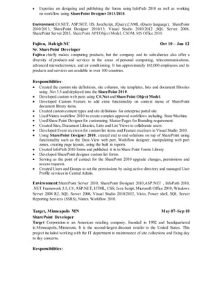  Expertise on designing and publishing the forms using InfoPath 2010 as well as working
on workflow using SharePoint Designer 2013/2010.
Environment:C#.NET, ASP.NET, IIS, JavaScript, JQuery,CAML (Query language), SharePoint
2010/2013, SharePoint Designer 2010/13, Visual Studio 2010/2012 ,SQL Server 2008,
SharePoint Server 2013, SharePoint API/Object Model, CSOM, MS Office 2010.
Fujitsu, Raleigh NC Oct 10 – Jun 12
Sr. SharePoint Developer
Fujitsu chiefly makes computing products, but the company and its subsidiaries also offer a
diversity of products and services in the areas of personal computing, telecommunications,
advanced microelectronics, and air conditioning. It has approximately 162,000 employees and its
products and services are available in over 100 countries.
Responsibilities:
 Created the custom site definitions, site columns, site templates, lists and document libraries
using .Net 3.5 and deployed into the SharePoint 2010.
 Developed custom web parts using C#.Net and SharePoint Object Model.
 Developed Custom Feature to add extra functionality on context menu of SharePoint
document library items.
 Created custom content types and site definitions for enterprise portal site
 Used Nintex workflow 2010 to create complex approval workflows including State Machine
 Used Share Point Designer for customizing Master Pages for Branding requirement.
 Created Sites, Document Libraries, Lists and List Views to collaborate users.
 Developed Event receivers for custom list items and Feature receivers in Visual Studio 2010.
 Using SharePoint Designer 2010, created end to end solutions on top of SharePoint using
functionality such as the Data View web part, Workflow designer, manipulating web part
zones, creating page layouts, using the built in reports.
 Created InfoPath 2010 forms and published it in to Share Point Forms Library
 Developed SharePoint designer custom list forms.
 Serving as the point of contact for the SharePoint 2010 upgrade changes, permissions and
access requests.
 Created Users and Groups to set the permissions by using active directory and managed User
Profile services in CentralAdmin.
Environment:SharePoint Server 2010, SharePoint Designer 2010,ASP.NET , InfoPath 2010,
.NET Framework 3.5, C#, ASP.NET, HTML, CSS, Java Script, Microsoft Office 2010, Windows
Server 2008 R2, SQL Server 2008, Visual Studio 2010/2012, Visio, Power shell, SQL Server
Reporting Services (SSRS), Nintex Workflow 2010.
Target, Minneapolis MN May 07–Sep 10
SharePoint Developer
Target Corporation is an American retailing company, founded in 1902 and headquartered
in Minneapolis, Minnesota. It is the second-largest discount retailer in the United States. This
project included working with the IT department in maintenance of site collections and fixing day
to day concerns.
Responsibilities:
 