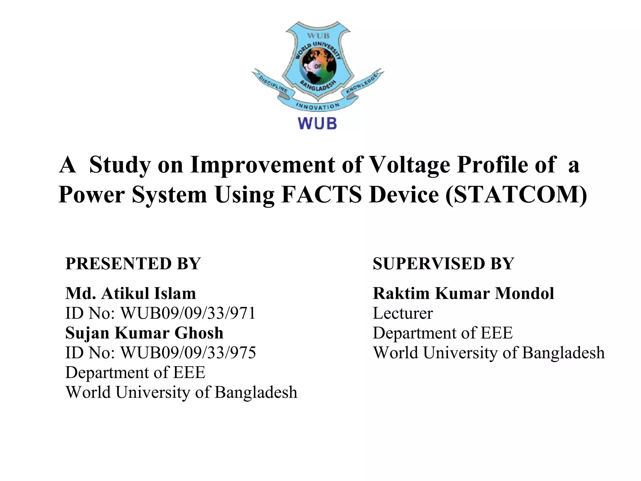 A Study on Improvement of Voltage Profile of a
Power System Using FACTS Device (STATCOM)
PRESENTED BY
Md. Atikul Islam
ID No: WUB09/09/33/971
Sujan Kumar Ghosh
ID No: WUB09/09/33/975
Department of EEE
World University of Bangladesh
SUPERVISED BY
Raktim Kumar Mondol
Lecturer
Department of EEE
World University of Bangladesh
 