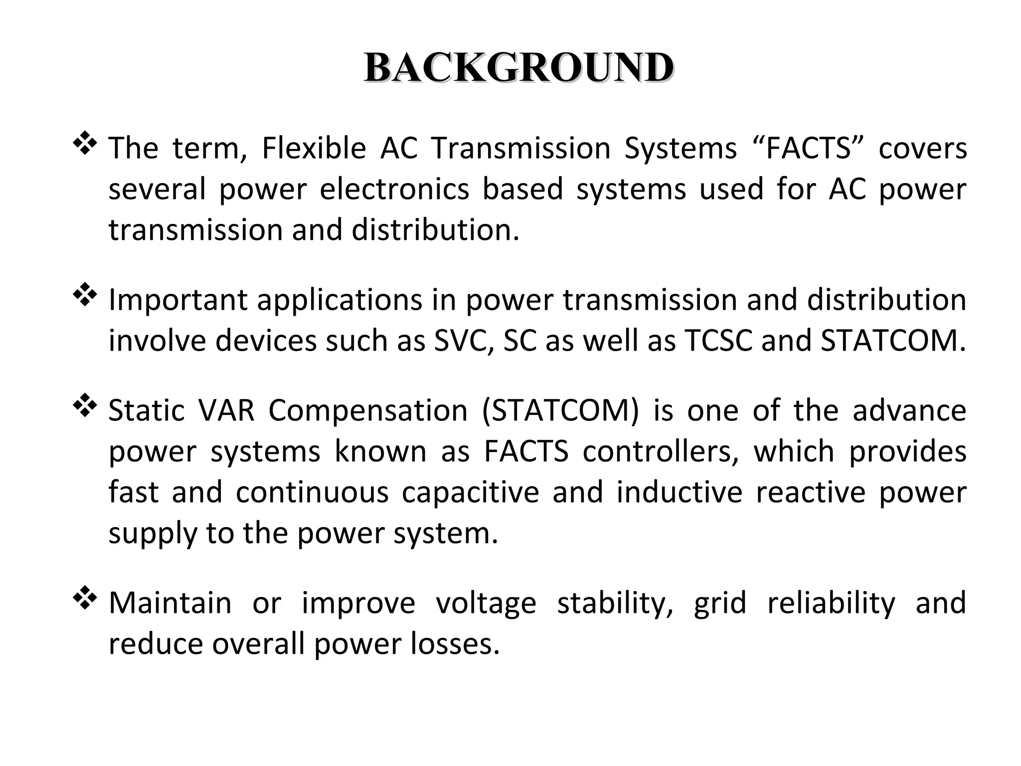 BACKGROUNDBACKGROUND
 The term, Flexible AC Transmission Systems “FACTS” covers
several power electronics based systems used for AC power
transmission and distribution.
 Important applications in power transmission and distribution
involve devices such as SVC, SC as well as TCSC and STATCOM.
 Static VAR Compensation (STATCOM) is one of the advance
power systems known as FACTS controllers, which provides
fast and continuous capacitive and inductive reactive power
supply to the power system.
 Maintain or improve voltage stability, grid reliability and
reduce overall power losses.
 