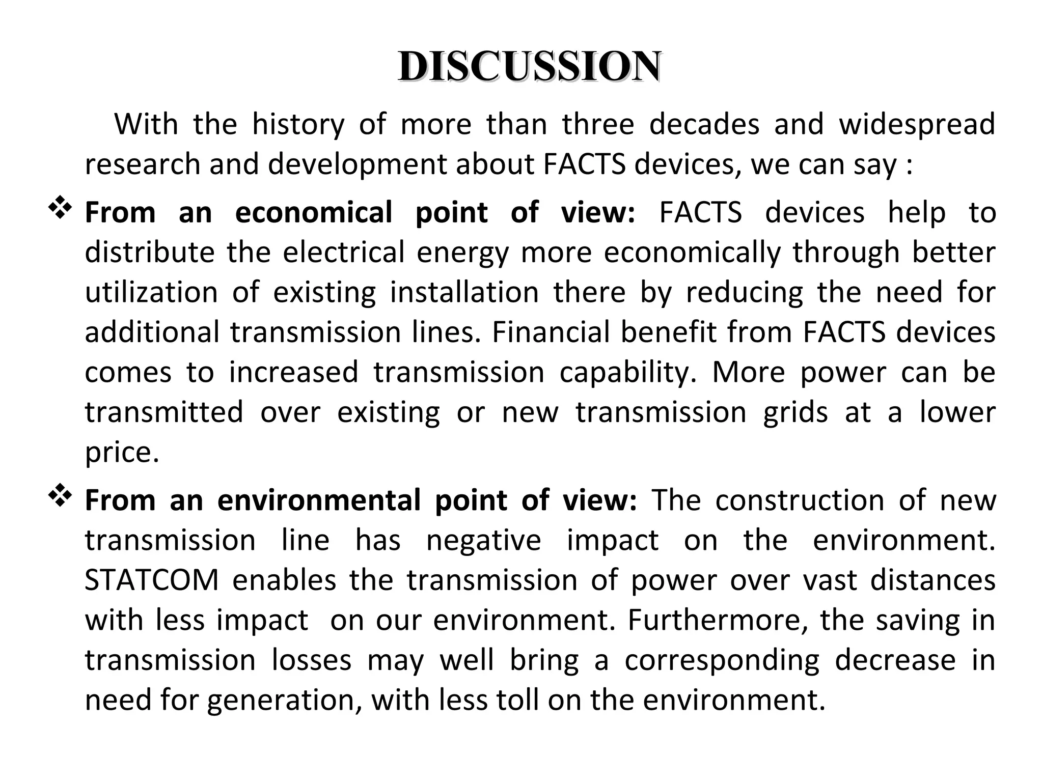 DISCUSSIONDISCUSSION
With the history of more than three decades and widespread
research and development about FACTS devices, we can say :
 From an economical point of view: FACTS devices help to
distribute the electrical energy more economically through better
utilization of existing installation there by reducing the need for
additional transmission lines. Financial benefit from FACTS devices
comes to increased transmission capability. More power can be
transmitted over existing or new transmission grids at a lower
price.
 From an environmental point of view: The construction of new
transmission line has negative impact on the environment.
STATCOM enables the transmission of power over vast distances
with less impact on our environment. Furthermore, the saving in
transmission losses may well bring a corresponding decrease in
need for generation, with less toll on the environment.
 