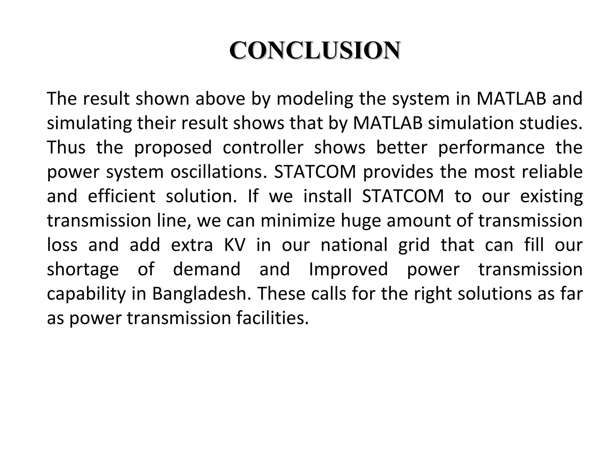 CONCLUSIONCONCLUSION
The result shown above by modeling the system in MATLAB and
simulating their result shows that by MATLAB simulation studies.
Thus the proposed controller shows better performance the
power system oscillations. STATCOM provides the most reliable
and efficient solution. If we install STATCOM to our existing
transmission line, we can minimize huge amount of transmission
loss and add extra KV in our national grid that can fill our
shortage of demand and Improved power transmission
capability in Bangladesh. These calls for the right solutions as far
as power transmission facilities.
 