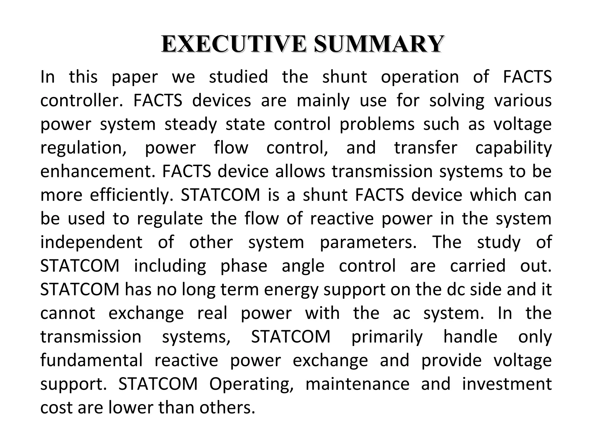 EXECUTIVE SUMMARYEXECUTIVE SUMMARY
In this paper we studied the shunt operation of FACTS
controller. FACTS devices are mainly use for solving various
power system steady state control problems such as voltage
regulation, power flow control, and transfer capability
enhancement. FACTS device allows transmission systems to be
more efficiently. STATCOM is a shunt FACTS device which can
be used to regulate the flow of reactive power in the system
independent of other system parameters. The study of
STATCOM including phase angle control are carried out.
STATCOM has no long term energy support on the dc side and it
cannot exchange real power with the ac system. In the
transmission systems, STATCOM primarily handle only
fundamental reactive power exchange and provide voltage
support. STATCOM Operating, maintenance and investment
cost are lower than others.
 