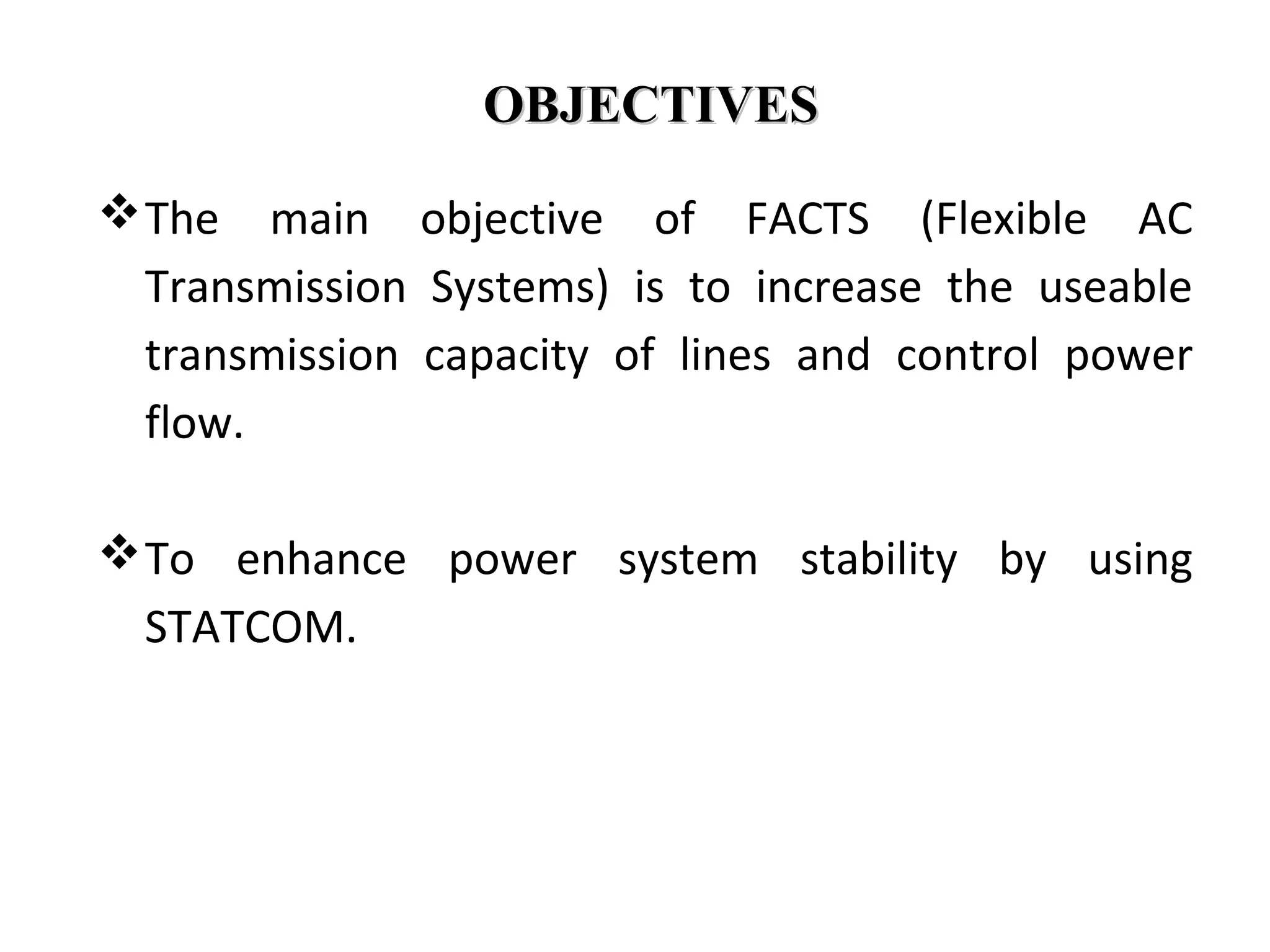 OBJECTIVESOBJECTIVES
The main objective of FACTS (Flexible AC
Transmission Systems) is to increase the useable
transmission capacity of lines and control power
flow.
To enhance power system stability by using
STATCOM.
 