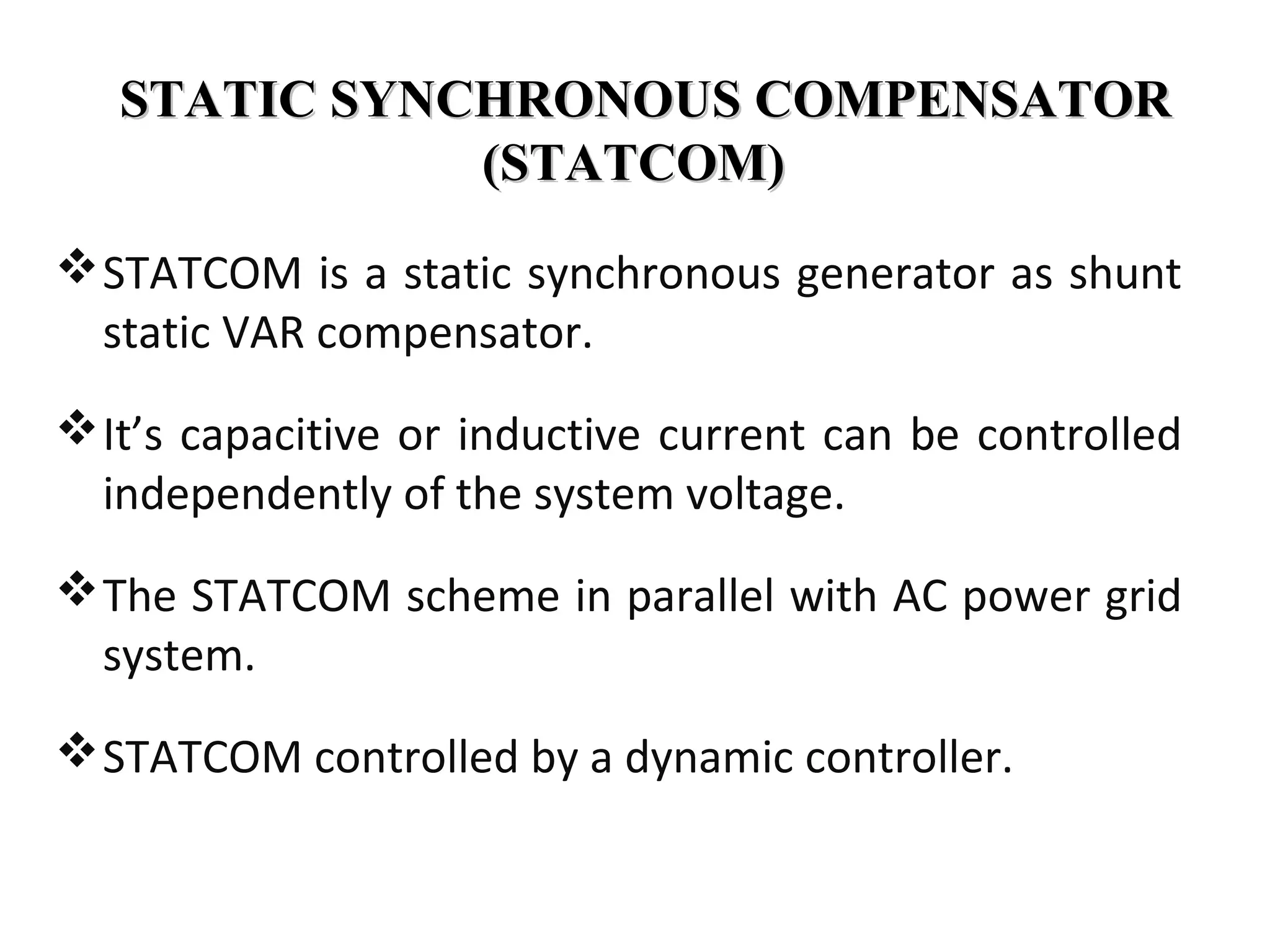 STATIC SYNCHRONOUS COMPENSATORSTATIC SYNCHRONOUS COMPENSATOR
(STATCOM)(STATCOM)
STATCOM is a static synchronous generator as shunt
static VAR compensator.
It’s capacitive or inductive current can be controlled
independently of the system voltage.
The STATCOM scheme in parallel with AC power grid
system.
STATCOM controlled by a dynamic controller.
 