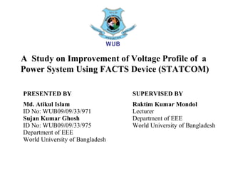 A Study on Improvement of Voltage Profile of a
Power System Using FACTS Device (STATCOM)
PRESENTED BY
Md. Atikul Islam
ID No: WUB09/09/33/971
Sujan Kumar Ghosh
ID No: WUB09/09/33/975
Department of EEE
World University of Bangladesh
SUPERVISED BY
Raktim Kumar Mondol
Lecturer
Department of EEE
World University of Bangladesh
 