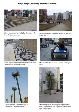 Design analysis, including: functions of elements
Stairs connecting New Cathedral Street and pub
area. Also contains seats.
Water feature separated from ramp by stone wall.
The favourite feature of children.
Steel windmills. Element reffeing to
Manchester’s industrial history.
Moveable planters.Provide green aspect on the
site. Allows to plant new vegetation without dam-
ages to site layout.
Moveable benches on rails. Allows to rearrange
space.
Main ramp. Leads from stairs (Figure 36) through
whole site.
Figure 36
Figure 37
Figure 38
Figure 39
Figure 40
Figure 41
 