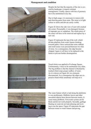 Management and condition
Figure 42
Figure 43
Figure 44
Figure 45
Despite the fact that the majority of the site is cov-
ered by hardscape, it require constant
management. Usually, spaces with lots of greenery
has to be maintained every day.
Due to high usage, it is necessary to remove dirt
and chewing gums from seats. The stone is in light
colour so stains and dirt are easily visible.
Figure 42 shows the side view of seat with cracked
tile corner. Presumably, it was damaged, because
of improper use or vandalism. The whole piece of
the stone will have to be removed and replace by a
new one.
Figure 43 represents the top of the wall, which
divides platform from water feature (looking
towards pubs). I have noticed that some rubbish
and small stones were pressed between two tiles
of stone. As a consequence, the edge became
chipped. Again it will have to be replaced in the
future to prevent further disintegration.
Trench drain was applied to Exchange Square.
Unfortunately, it have to be maintained very often.
The big problem is that the channel is blocked by
trashed which stops proper outflow of water.
As it is shown on Figure 44, two elements
disconnected. As a consequence the edges are ex-
posed to bend while somebody will step on it.
The water feature which is laid along the platforms
is very problematic. Rubbish, leaves and other
unwanted objects been thrown between stones. It
cause many problems. First,water system can be
block and do not work properly. Secondly, garbage
floating on water do not look pleasing and invit-
ing to use the space. Figure 45 represents the gap
between stones in water feature and paving.
 