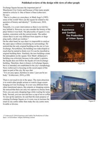Published reviews of the design with views of other people
Exchange Square became the important part of
Manchester City Centre and because of that many people
started to criticise it. One of them is Panu Lehtovuori.
He says
‘’But is it a place or a non place, in Mark Auge’s (1995)
sense of the world? How can the square be related to the
question of history and identity? ’’ (Lehtovuori, 2010,
p.100)
Naturally, it is a new intervention so there is no rich his-
tory behind it. However, we can consider the history of the
place before it was built. The physicality of square is very
modern, consistent with the current trends. The author
claims that it is not very different from airports or shop-
ping malls, which are rootless.17
On the other hand, he says that it is impossible to analyse
the open space without considering its surroundings. He
noticed that the only original building on the site is Corn
Exchange. Nevertheless, the building was redeveloped so
much that he started to think over if it can be classified as
original building there. Similarly, the new buildings create
the atmosphere on the square. New Mark’s &Spencer’s
building was criticized, because in the author’s opinion,
the façade does not follow the façade of Corn Exchange
building. Therefore, there is history in Exchange Square,
but it is intended, not established in the city’s morphology.
Next, Lehtovuori is focusing on the social aspect of the
space as part of the city. He says that
‘’It is an easy space, harmless to enter. I just can be no-
body.’’ (Lehtovuori, 2010, p.100)
There is not much to do in the space. The main attraction
is to watch other people actions or watch a huge screen
hanging on Core Exchange. It is not very different from
other transitional spaces, like airports or shopping centres.
He noticed that there are only two options to choose from.
First, you can carry shopping bags while waiting for some-
body. Second, you can seat and have a cup of tea or coffee.
To sum up his opinions, he said that the main purpose of
creating Exchange Square as it is now was to increase the
retail in city centre rather than make the city centre more
liveable or diverse.
17 Lehtovuori,P. (2010) Experience and Conflict:The Production of Urban
Space. 1st Ed.Farnham: Ashgate Publishing Limited.
Figure 46
Figure 47
 