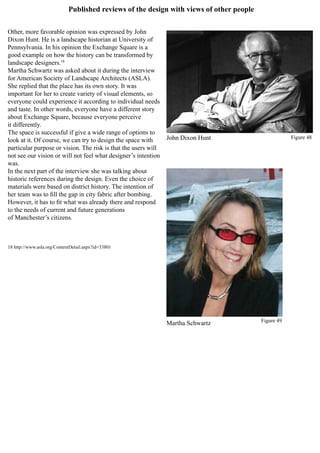 Published reviews of the design with views of other people
Other, more favorable opinion was expressed by John
Dixon Hunt. He is a landscape historian at University of
Pennsylvania. In his opinion the Exchange Square is a
good example on how the history can be transformed by
landscape designers.18
Martha Schwartz was asked about it during the interview
for American Society of Landscape Architects (ASLA).
She replied that the place has its own story. It was
important for her to create variety of visual elements, so
everyone could experience it according to individual needs
and taste. In other words, everyone have a different story
about Exchange Square, because everyone perceive
it differently.
The space is successful if give a wide range of options to
look at it. Of course, we can try to design the space with
particular purpose or vision. The risk is that the users will
not see our vision or will not feel what designer’s intention
was.
In the next part of the interview she was talking about
historic references during the design. Even the choice of
materials were based on district history. The intention of
her team was to fill the gap in city fabric after bombing.
However, it has to fit what was already there and respond
to the needs of current and future generations
of Manchester’s citizens.
18 http://www.asla.org/ContentDetail.aspx?id=33801
John Dixon Hunt
Martha Schwartz
Figure 48
Figure 49
 