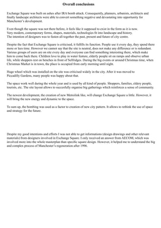 Overall conclusions
Exchange Square was built on ashes after IRA bomb attack. Consequently, planners, urbanists, architects and
finally landscape architects were able to convert something negative and devastating into opportunity for
Manchester’s development.
Even though the square was not there before, it feels like it supposed to exist in the form as it is now.
Very modern, contemporary forms, shapes, materials, technologies fit into landscape and history.
The intention of designers was to fasten all together the past, present and future of city centre.
Despite the fact that Exchange Square is criticised, it fulfills its function. People use it every day, they spend there
more or lees time. However we cannot say that the site is neutral, does not make any difference or is redundant.
Various groups of users are on site every day and everyone can find something interesting there, which make
him to come back there. Children love to play in water feature, elderly people sit on ramps and observe urban
life, while shoppers rest on benches in front of Selfridges. During the big events or around Christmas time, when
Christmas Market is in town, the place is occupied from early morning until night.
Huge wheel which was installed on the site was criticised widely in the city. After it was moved to
Piccadilly Gardens, many people was happy about that.
The space work well during the whole year and is used by all kind of people. Shoppers, families, eldery people,
tourists, etc. The site layout allows to succesfully organise big gatherings which reinforces a sense of community.
The newest development, the creation of new Metrolink like, will change Exchange Square a little. However, it
will bring the new energy and dynamic to the space.
To sum up, the bombing was used as a factor to creation of new city pattern. It allows to rethink the use of space
and strategy for the future.
Despite my good intentions and efforts I was not able to get informations (design drawings and other relevant
materials) from designers involved in Exchange Square. I only received an answer from AECOM, which was
involved more into the whole masterplan than specific square design. However, it helped me to understand the big
and complex process of Manchester’s regeneration after 1996.
 