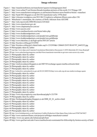 Figure 1 http://manchesterhistory.net/manchester/squares/exchangesquare.html
Figure 2 http://www.urban75.net/forums/threads/mundane-pictures-of-the-north.311170/page-109
Figure 3 http://www.manchestereveningnews.co.uk/business/business-news/bomb-to-boom---manchest
Figure 4 http://hyde1841.blogspot.co.uk/2013/01/manchester-early-1970s.html
Figure 5 http://citiesmcr.wordpress.com/2011/06/15/explosive-urbanism-fifteen-years-after-156/
Figure 6 Manchester’s masterplan, the courtesy of Holly Atkinson from AECOM
Figure 7 http://asla.org/awards/2006/06winners/224.html
Figure 8 http://www.manchester.gov.uk/
Figure 9 http://www.chapmantaylor.com/en/
Figure 10 http://www.aecom.com/
Figure 11 http://www.marthaschwartz.com/home/index.php
Figure 12 http://www.hodderandpartners.com/
Figure 13 http://www.hodderandpartners.com/people/tom-goldthorpe
Figure 14 http://www.hodderandpartners.com/people/tom-goldthorpe
Figure 15 http://www.bdonline.co.uk/high-spirits/5051267.article
Figure 16 http://kiyokoo.exblog.jp/2332950/
Figure 17 http://kiyokoo.exblog.jp/iv/detail/index.asp?s=2332950&i=200605/29/97/f0105797_8445252.jpg
Figure 18 Photography taken by author
Figure 19 stop http://www.tfgm.com/Corporate/Consultations/Metrolink2cc/Documents/11-0593-Metrolink-2CC-Easy-Read.pdf
Figure 20 http://www.railtechnologymagazine.com/Rail-News/manchester-metrolink-to-get-new-route-across-city-centre
Figure 21 Photography taken by author
Figure 22 Photography taken by author
Figure 23 Photography taken by author
Figure 24 Photography taken by author
Figure 25 http://emilywoodason.blogspot.co.uk/2007/03/exchange-square-martha-schwartz.html
Figure 26 Photography taken by author
Figure 27 Photography taken by author
Figure 28 http://webarchive.nationalarchives.gov.uk/20110118095356/http:/www.cabe.org.uk/case-studies/exchange-square
Figure 29 Photography taken by author
Figure 30 Photography taken by author
Figure 31 Photography taken by author
Figure 32 Photography taken by author
Figure 33 Photography taken by author
Figure 34 Photography taken by author
Figure 35 Photography taken by author
Figure 36 Photography taken by author
Figure 37 Photography taken by author
Figure 38 http://www.skyscrapercity.com/showthread.php?t=215799
Figure 39 Photography taken by author
Figure 40 http://brisbaneparkingday.blogspot.co.uk/2008_02_01_archive.html
Figure 41 Photography taken by author
Figure 42 Photography taken by author
Figure 43 Photography taken by author
Figure 44 Photography taken by author
Figure 45 Photography taken by author
Figure 46 http://www.bookdepository.co.uk/Experience-Conflict-Production-Urban-Space-Panu-Lehtovuori/9780754676027
Figure 47 http://www.stantonwilliams.com/projects/selfridges-manchester-central/
Figure 48 https://www.sas.upenn.edu/italians/people/hunt
Figure 49 http://www.gsd.harvard.edu/#/news/marthschwartz-nominated-for-fellowship-by-boston-society-of.html
Image reference
 