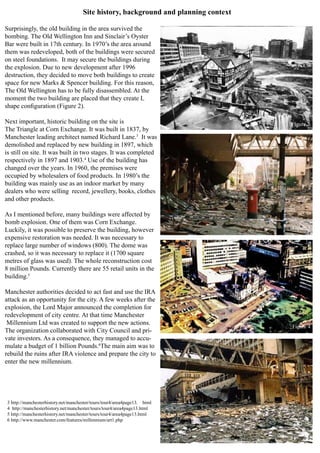 Site history, background and planning context
Surprisingly, the old building in the area survived the
bombing. The Old Wellington Inn and Sinclair’s Oyster
Bar were built in 17th century. In 1970’s the area around
them was redeveloped, both of the buildings were secured
on steel foundations. It may secure the buildings during
the explosion. Due to new development after 1996
destruction, they decided to move both buildings to create
space for new Marks & Spencer building. For this reason,
The Old Wellington has to be fully disassembled. At the
moment the two building are placed that they create L
shape configuration (Figure 2).
Next important, historic building on the site is
The Triangle at Corn Exchange. It was built in 1837, by
Manchester leading architect named Richard Lane.3
It was
demolished and replaced by new building in 1897, which
is still on site. It was built in two stages. It was completed
respectively in 1897 and 1903.4
Use of the building has
changed over the years. In 1960, the premises were
occupied by wholesalers of food products. In 1980’s the
building was mainly use as an indoor market by many
dealers who were selling record, jewellery, books, clothes
and other products.
As I mentioned before, many buildings were affected by
bomb explosion. One of them was Corn Exchange.
Luckily, it was possible to preserve the building, however
expensive restoration was needed. It was necessary to
replace large number of windows (800). The dome was
crashed, so it was necessary to replace it (1700 square
metres of glass was used). The whole reconstruction cost
8 million Pounds. Currently there are 55 retail units in the
building.5
Manchester authorities decided to act fast and use the IRA
attack as an opportunity for the city. A few weeks after the
explosion, the Lord Major announced the completion for
redevelopment of city centre. At that time Manchester
Millennium Ltd was created to support the new actions.
The organization collaborated with City Council and pri-
vate investors. As a consequence, they managed to accu-
mulate a budget of 1 billion Pounds.6
The main aim was to
rebuild the ruins after IRA violence and prepare the city to
enter the new millennium.
3 http://manchesterhistory.net/manchester/tours/tour4/area4page13. html
4 http://manchesterhistory.net/manchester/tours/tour4/area4page13.html
5 http://manchesterhistory.net/manchester/tours/tour4/area4page13.html
6 http://www.manchester.com/features/millennium/art1.php
Figure 2
Figure 3
Figure 4
Figure 5
 