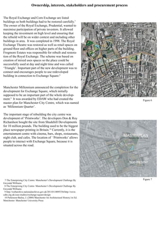 Ownership, interests, stakeholders and procurement process
The Royal Exchange and Corn Exchange are listed
buildings so both buildings had to be restored carefully.7
The owner of the Royal Exchange, Prudential, wanted to
maximise participation of private investors. It allowed
keeping the investment on high level and ensuring that
the rebuild will be on wider context and including other
buildings in area. It was completed in 1998. The Royal
Exchange Theatre was restored as well as retail spaces on
ground floor and offices on higher parts of the building.
Frogmore Estates was responsible for rebuilt and restora-
tion of the Royal Exchange. The scheme was based on
creation of mixed uses spaces so the place could be
successfully used at day and night time and was called
‘Triangle’. Important part of the new development was to
connect and encourages people to use redeveloped
building in connection to Exchange Square.8
Manchester Millennium announced the completion for the
development for Exchange Square, which initially
supposed to be an important part of the whole develop-
ment.9
It was awarded by EDAW who had created the
master plan for Manchester City Centre, which was named
as ‘Millennium Quarter’.
The important stage of rebuilding the city centre was
development of ‘Printworks’. The developers Don & Roy
Richardson bought the site from Shudehill Developments
for 10 million pounds. The building used to be the biggest
place newspaper printing in Britain.10
Currently, it is the
entertainment centre with cinema, bars, shops, restaurants,
night club, and cafes. The location of ‘Printworks’ allows
people to interact with Exchange Square, because it is
situated across the road.
7 The Enterprising City Centre: Manchester’s Development Challenge By
Gwyndaf Williams
8 The Enterprising City Centre: Manchester’s Development Challenge By
Gwyndaf Williams
9 http://webarchive.nationalarchives.gov.uk/20110118095356/http://www.
cabe.org.uk/case-studies/exchange-square/design
10 Parkinson-Bailey, J. (2000) Manchester An Architectural History.1st Ed.
Manchester: Manchester University Press
Figure 6
Figure 7
 