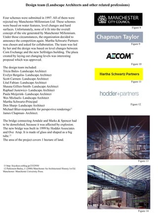 Design team (Landscape Architects and other related professions)
Four schemes were submitted in 1997. All of them were
rejected my Manchester Millennium Ltd. These schemes
were based on water features, level changes and hard
surfaces. Unfortunately, none of it fit into the overall
concept of the site generated by Manchester Millennium.
Under those circumstances, the organization decided to
announce the competition again. Martha Schwartz Partners
was chosen and asked for collaboration. The team was led
by her and the design was based on level changes between
Corn Exchange and the new Selfridges building. The plaza
created by laying out changing levels was interesting
proposal which was approved.
The design team included:
Tricia Bales- Landscape Architect
Evelyn Bergalia- Landscape Architect
Scott Carmen- Landscape Architect
Lital Fabian- Landscape Architect
Shauna Gillies-Smith- Landscape Architect
Raphael Justewicz- Landscape Architect
Paula Meijerink- Landscape Architect
Wes Michaels- Landscape Architect
Martha Schwartz-Principal
Don Sharp- Landscape Architect
Michael Blier-responsible for perspevtive renderings11
James Chapman- Architect.
The bridge connecting Arndale and Marks & Spencer had
to be demolished, because it was affected by explosion.
The new bridge was built in 1999 by Hodder Associates
and Ove Arup. It is made of glass and shaped as a big
tube.12
The area of the project covers 1 hectare of land.
11 http://kiyokoo.exblog.jp/2332950/
12 Parkinson-Bailey, J. (2000) Manchester An Architectural History.1st Ed.
Manchester: Manchester University Press.
Figure 8
Figure 9
Figure 10
Figure 11
Figure 12
Figure 13
Figure 14
 