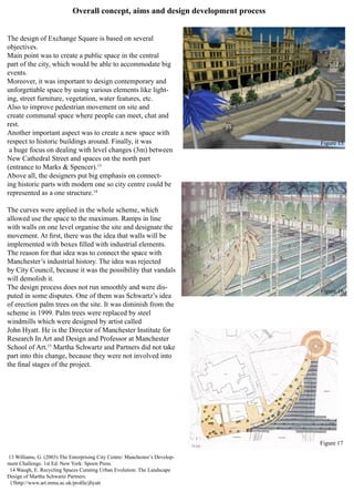 Overall concept, aims and design development process
The design of Exchange Square is based on several
objectives.
Main point was to create a public space in the central
part of the city, which would be able to accommodate big
events.
Moreover, it was important to design contemporary and
unforgettable space by using various elements like light-
ing, street furniture, vegetation, water features, etc.
Also to improve pedestrian movement on site and
create communal space where people can meet, chat and
rest.
Another important aspect was to create a new space with
respect to historic buildings around. Finally, it was
a huge focus on dealing with level changes (3m) between
New Cathedral Street and spaces on the north part
(entrance to Marks & Spencer).13
Above all, the designers put big emphasis on connect-
ing historic parts with modern one so city centre could be
represented as a one structure.14
The curves were applied in the whole scheme, which
allowed use the space to the maximum. Ramps in line
with walls on one level organise the site and designate the
movement. At first, there was the idea that walls will be
implemented with boxes filled with industrial elements.
The reason for that idea was to connect the space with
Manchester’s industrial history. The idea was rejected
by City Council, because it was the possibility that vandals
will demolish it.
The design process does not run smoothly and were dis-
puted in some disputes. One of them was Schwartz’s idea
of erection palm trees on the site. It was diminish from the
scheme in 1999. Palm trees were replaced by steel
windmills which were designed by artist called
John Hyatt. He is the Director of Manchester Institute for
Research In Art and Design and Professor at Manchester
School of Art.15
Martha Schwartz and Partners did not take
part into this change, because they were not involved into
the final stages of the project.
13 Williams, G. (2003) The Enterprising City Centre: Manchester’s Develop-
ment Challenge. 1st Ed. New York: Spoon Press.
14 Waugh, E. Recycling Spaces Curating Urban Evolution: The Landscape
Design of Martha Schwartz Partners.
15http://www.art.mmu.ac.uk/profile/jhyatt
Figure 15
Figure 16
Figure 17
 