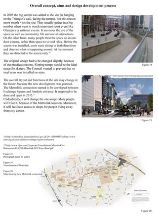 MOUNT ST
Manchester
Victoria
Deansgate
Manchester
Oxford Road
statues
River Irwell
Rochdale
Canal
RiverMedlock
Parsonage
Gardens
Piccadilly
Gardens
Opera House
PalaceTheatre
Great Northern
Manchester
Central
Midland
Hotel
Town Hall
St Ann’s
Church
Royal
Exchange
Manchester
Arndale
The
Printworks
Shudehill
Interchange
Co-op
Building
Corn
Exchange
Manchester
Arena
Manchester
Cathedral
Chetham’s
School of Music
M&S
National
Football
MuseumSelfridges
Friends’
Meeting
House
Central
Library
Bridgewater
Hall
Beetham
Tower
Deansgate-
Castlefield
St Peter’s
Square
Piccadilly
Gardens
Market
Street
Shudehill
Victoria
Spinningfields
Chinatown
Northern
Quarter
Exchange
Square
SOUTHKINGST
CHEETHAM HILL RD
CHEETHAM
HILLRD
TRINITY
WAY
DEANSGATE
DEANSGATE
DEANSGATE
VICTORIA ST
GREAT
DUCIE
ST
CHAPEL
STREET
CHURCHSTREET
HIGH
STREET SHUDEHILL
ROCHDALE RD
SWANSTREET
VICTORIABRST
CROSS
STREET
CORPORATION STREET
PRINCESS
STREET
PRINCESS
STREET
BRIDGE
STREET
JOHNDALTONST
PORTLAND STREET
PORTLAND
STREET
NEWTON STREET
LEVER
STREET
DALE
STREET
QUAYSTREET
PETER
STREET
PETERST
OXFORD
STREET
WHITWORTHSTREETWEST
WHITWORTH
STREET
WEST
ALBION
STREET
LOWER MOSLEY
STREET
LIVERPOOLRD
BLACKFRIARSSTREET
GREENGATE
PICCADILLY
OLDHAM
STREET
GREAT
BRIDGEWATER
WINDMILLSTREET
MUSEUM ST
BOOTLE
STREET
CENTRALST
LLOY
D ST
LLOYD
STREET
BRAZENNOSE
STREET
SOUTHMILL
ST
LIBRARYWALK
TASLEALLEY
CHEPSTOW
ST
GREATBRID
GEW
ATE
R
ST
KING
ST
KINGST
MARKETST
BOWLA
BOOTHSTTIB
LA
FOUR
MARSDENST
CHEAPSIDE
ESSEX ST
STANNST
YARDS
NEWMARKET
CHAPEL
WALKS
BANKSTOLD
MOONHALF
ST
STMARY’S
GATE
MARKETST
NEW CATHEDRAL ST
FENNELST
LONG MILLG
ATETODD
S
T
STATIONAPPROACH
HUNT’S BANK
WITHYGROVE
BALLOONST
MILLGATE
LONG
HANOVERSTREET
WHITWORTH
STREET
BARBIROLLI
SQUARE
ST ANN’S
SQUARE
ALBERT SQUARE
VICTORIA
AYTOUNST
STREET
B’WATER VIADUCT
DEANSGATE
EXCHANGE
SQ
THEAVENUE
ANGEL
STREET
MILLERSTREET
Second City Crossing
Second City Crossing & proposed new stop location
Existing Metrolink & stop
© Crown copyright and database rights 2011 Ordnance Survey 0100022610.
Use of this data is subject to terms and conditions. You are granted a
non-exclusive, royalty free, revocable licence solely to view the Licensed Data
for non-commercial purposes for the period during which Transport for Greater
Manchester makes it available; you are not permitted to copy, sub-license,
distribute, sell or otherwise make available the Licensed Data to third parties
in any form; and third party rights to enforce the terms of this licence shall be
reserved to Ordnance Survey
© Transport for Greater Manchester 2013 11-0331-131415
N
Transport
forGreater
Manchester
Transport
forGreater
Manchester
Transport
forGreater
Manchester
Transport
forGreater
Manchester
Overall concept, aims and design development process
In 2003 the big screen was added to the site (is hanging
on the Triangle’s wall, facing the ramps). For this reason
more people visit the site. They usually gather in a big
number when want to watch important sport event like
Olympics or national events. It increases the use of the
space as well as community life and social interactions.
On the other hand, many people treat the space as an out-
door cinema, rather than space to sit and relax. Before the
screen was installed, users were sitting in both directions
and observe what is happening around. At the moment
they are directed to the screen only.16
The original design had to be changed slightly, because
of the practical reasons. Sloping ramps would be the ideal
space for skaters. The Council wanted to prevent that so
steel arms was installed on seats.
The overall layout and functions of the site may change in
the future, because the new development was planned.
The Metrolink connection started to be developed between
Exchange Square and Arndale entrance. It supposed to be
done and open in 2015.17
Undoubtedly, it will change the site usage. More people
will visit it, because of the Metrolink location. Moreover,
it will facilitate access to shops for people living away
from city centre.
16 http://webarchive.nationalarchives.gov.uk/20110118095356/http://www.
cabe.org.uk/case-studies/exchange-square/evaluation
17 http://www.tfgm.com/Corporate/Consultations/Metrolink2cc/
Documents/11-0593-Metrolink-2CC-Easy-Read.pdf
Figure 18
Photograph taken by author
Figure 19
Visualisation of Metrolink
Figure 20
Map showing new Metrolink connection
Figure 18
Figure 19
Figure 20
 