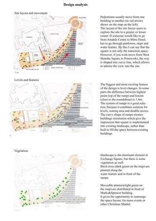 Design analysis
Pedestrians usually move from one
building to another (as red arrows
shows on the map on the left).
The layout of the site forces users to
explore the site to a greater or lesser
extent. If someone would like to go
from Arndale Centre to Mitre Hotel,
has to go through platforms, steps and
water feature. By this I can say that the
square is not only the transition space.
However, if you wish move from West
Shambe Square to Printworks, the way
is shaped into curvy line, which allows
to admire the view into the site.
The biggest and most exciting feature
of the design is level changes. In some
parts the difference between highest
point (top of the ramp) and lowest
(close to the roundabout) is 1.8m.
The system of ramps is a good solu-
tion, because it combines solution for
levels, seating area and disable access.
The curvy shape of ramps mimics
buildings orientation which give the
impression that square is implemented
into existing landscape, rather than
built to fill the space between existing
buildings.
Hardscape is the dominant element in
Exchange Square, but there is some
vegetation as well.
Birch tress (dark green on the map) are
planted along the
water feature and in front of the
ramps.
Moveable planters(light green on
the map) are distributed in front of
Marks&Spencer building.
It gives the opportunity to rearrange
the space layout, for mass events or
other Christmas Market.
Site layout and movement
Levels and features
Vegetation
 