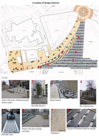 Location of design features
Stairs with seats, looking towards
historic pubs.
Movable planters.
Water feature.
River Birch trees.
Movable seats.
Ramp with glass railings
and seats.
Sandstone.
System of benches build on railings.
Figure 21
Figure 22
Figure 23
Figure 24
Figure 25
Figure 26
Figure 27
Figure 28
 