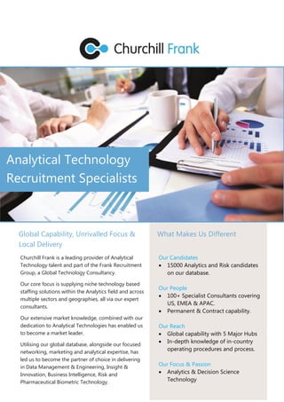 Analytical Technology
Recruitment Specialists
Global Capability, Unrivalled Focus &
Local Delivery
Churchill Frank is a leading provider of Analytical
Technology talent and part of the Frank Recruitment
Group, a Global Technology Consultancy.
Our core focus is supplying niche technology based
staffing solutions within the Analytics field and across
multiple sectors and geographies, all via our expert
consultants.
Our extensive market knowledge, combined with our
dedication to Analytical Technologies has enabled us
to become a market leader.
Utilising our global database, alongside our focused
networking, marketing and analytical expertise, has
led us to become the partner of choice in delivering
in Data Management & Engineering, Insight &
Innovation, Business Intelligence, Risk and
Pharmaceutical Biometric Technology.
What Makes Us Different
Our Candidates
 15000 Analytics and Risk candidates
on our database.
Our People
 100+ Specialist Consultants covering
US, EMEA & APAC.
 Permanent & Contract capability.
Our Reach
 Global capability with 5 Major Hubs
 In-depth knowledge of in-country
operating procedures and process.
Our Focus & Passion
 Analytics & Decision Science
Technology
 