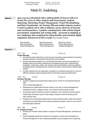 675 West Highgoal Drive
Wheeling, IL 60090
Cell phone (847)-682-2496
E-mail markanderberg@att.net
Mark D. Anderberg
Objective Agile corporate professional with a solid portfolio of success with over
twenty five years of Data Analysis and Procurement, Analytic
Reporting, Marketing, Project Management, Visual Merchandising
and Data Visualization for Fortune 500 and smaller industry leaders.
Creative problem solver able to influence across all levels of internal
and external partners. A positive communicator with well-developed
presentation, negotiation and writing skills. Accustom to adapting to
new challenges and recognized for being flexible, goal-oriented, highly
organized, and proven to drive results. Key strengths include:
Data Analysis Data Development Data Procurement
Data Visualization Metric Development Project Management
People Management Project Management Budget Management
Experience
2012 – 2014 Grainger Chicago, IL
Project Manager
• Accomplish project objectives by planning and evaluating project activities and guiding
business partners to accomplish required tasks and timelines.
• Achieve operational objectives by contributing information and recommendations to
strategic plans and reviews; preparing and completing action plans; implementing
production, productivity, quality, and customer-service standards; resolving problems;
completing audits; identifying trends; determining system improvements; implementing
change.
• Enhance department and organization reputation by accepting ownership for new and
different requests; exploring opportunities to add value to job accomplishments.
2008 – 2012 Grainger Chicago, IL
Analytics Manager
• Created, designed and implemented single source of truth for all directional financial
data
within Product Management.
• Developed and implemented financial metrics to be used in Product Management
operational reviews, category reviews, line reviews and forecasting of sales.
• Successfully lead and trained my team to establish cross functional business partner
relationships that lead to best of class analytic analysis as well as breaking down
inter-company silos.
• Designed and successfully implemented innovative self-help data models that allowed
individuals to be self-sufficient thus allowing reporting analysts to work on more robust
and meaningful initiatives.
2006 – 2008 Grainger Chicago, IL
Sr. Analytics Analyst
• Develop and maintain sales models in support of Product Management activities and
goals.
• Used knowledge gained from research and analysis to make recommendations to
Product Management to aid in selecting profitable product categories and supporting
 