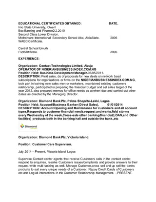 EDUCATIONAL CERTIFICATES OBTAINED: DATE. 
Imo State University, Owerri 
Bsc Banking and Finance2.2.2010 
Second Class Lower Division. 
Mothercare International Secondary School Aba, AbiaState. 2006 
WAEC Certificate. 
Central School Umuihi 
Fsclcertificate. 2000. 
EXPERIENCE: 
Organization: Contact Technologies Limited, Abuja 
OPERATOR OF NIGERIANBUSINESS.INDEX.COM.NG 
Position Held: Business Development Manager.03/05/2011. 
DESCRIPTION: Field sales, do of proposals for new deals on network basd 
subscriptions for organizations or firms on the NIGERIANBUSINESSINDEX.COM.NG, 
took part in training new sales men or marketers, maintained existing customers 
relationship, participated in preparing the financial Budget and set sales target of the 
year 2012, also prepared memos for office needs as at when due and carried out other 
duties as directed by the Managing Director. 
Organization: Diamond Bank Plc, Palms Shoprite-Lekki, Lagos 
Position Held: Account/Business Banker (Direct Sales). 01/01/2014 
DESCRIPTION: Account Opening and Maintenance for customers and all account 
types,Responds to customer financial needs,request and wants,field storms 
every Wednesday of the week,Cross-sale other banking/financial(LOAN,and Other 
facilities) products both in the banking hall and outside the bank.,etc 
Organization: Diamond Bank Plc, Victoria Island. 
Position: Customer Care Supervisor. 
July 2014 – Present, Victoria Island Lagos 
Supervise Contact center agents that receive Customers calls in the contact center, 
respond to enquiries, resolve Customers issues/complaints and provide answers to their 
request while multi tasking as well. Manage Customer,cross sell and up sell the banks 
products to suit every unique needs of a Customer. Repay Credit Cards of Customers 
etc and Log all interactions in the Customer Relationship Management. –PRESENT. 

