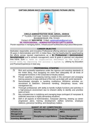 CAPTAIN (INDIAN NAVY) NRUSINGH PRASAD PATNAIK (RETD)
CIRCLE ADMINISTRATION HEAD, AIRCEL, ODISHA
7TH
FLOOR, FORTUNE TOWER, CHANDRASEKHARPUR,
BHUBANESWAR, PIN: 751023
Contact:+91 9853199789 E-Mail: captainpatnaik@gmail.com
SR. PROFESSIONAL - ADMINISTRATION/SECURITY/LIAISON
Proven expertise in managing Admin, Infrastructure/Facilities/Security/Liaison/Manpower.
CAREER OBJECTIVE
Dedicated, responsible, and innovative Professional offering extensive experience of over
35 years in Administration and H.R. in Indian Navy. Can be headhunted for spearheading
the efforts across reputed organisations as a Sr. Professional - Administration/
Security/Liaison and to achieve management vision & goals in planned and stipulated
time frame. Sure to make an organization benchmark in the field at
world level by improving the process & system by utilising my Education
and Practical Experience in best way.
PROFESSIONAL SYNOPSIS
 Rich and successful experience under the rigorous and exacting standards of
the Indian Navy, thus equipping me more than adequately for all kinds of
managerial functions in the Corporate & Industry sectors.
 Proven expertise in assessing training needs in the command and arranging
training sessions to keep skill-level of the men up-to-date with world standards.
 Demonstrated strengths in handling multifarious HR/Admin activities viz.
recruitment & Selection, Grievance handling, Disciplinary issues, time
management etc.
 Thorough professional, with ability to handle multiple functions and activities in
a high-pressure environment due to inherent ability to identify and prioritize
tasks at hand.
 Key competencies in mobilizing and managing large contingent of manpower &
materials resources in highly demanding situations.
 Deft in all aspects of Administration, manpower planning, drawing up career
progression plans, training, development, welfare schemes, employee
relations, grievance handling, and disciplinary matters.
BASKET OF KEY COMPETENCIES
Facilities &
Infrastructure
Management
Administration/Operations/
Security
Procurement/Logistics/
AMCs
Administration/
Inventory Management
Disciplinary/ Legal Matters Project Management/
Event Management
 