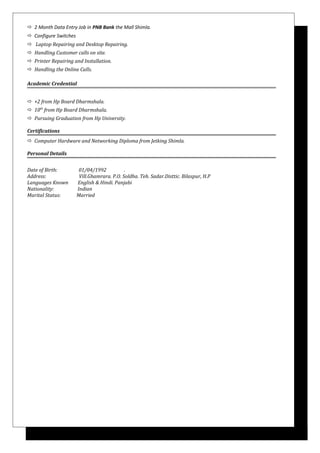  2 Month Data Entry Job in PNB Bank the Mall Shimla.
 Configure Switches
 Laptop Repairing and Desktop Repairing.
 Handling Customer calls on site.
 Printer Repairing and Installation.
 Handling the Online Calls.
Academic Credential
 +2 from Hp Board Dharmshala.
 10th
from Hp Board Dharmshala.
 Pursuing Graduation from Hp University.
Certifications
 Computer Hardware and Networking Diploma from Jetking Shimla.
Personal Details
Date of Birth: 01/04/1992 .
Address: Vill.Ghamrara. P.O. Soldha. Teh. Sadar.Disttic. Bilaspur, H.P
Languages Known English & Hindi. Panjabi
Nationality: Indian
Marital Status: Married
 