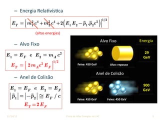 –  Energia	Rela9vís9ca	
	
–  Alvo	Fixo	
	
	
–  Anel	de	Colisão	
5	
ET = m1
2
c4
+m2
2
c4
+2 E1 E2 −
!
p1.
!
p2c2
( )⎡
⎣⎢
⎤
⎦⎥
1/2
(altas	energias)	
Alvo	Fixo	
Anel	de	Colisão	
Energia	
29		
GeV	
900	
GeV	
Feixe:	450	GeV	 Alvo:	repouso	
Feixe:	450	GeV	 Feixe:	450	GeV	
E1 = EF e E2 = mA c2
ET = 2mAc2
EF
⎡
⎣⎢
⎤
⎦⎥
1/2
E1 = EF e E2 = EF
!
p1 = −
!
p2 ≅ EF / c
ET =2EF
11/24/2015	 José	Cuper9no	-	Física	de	Altas	Energias	no	LHC	
 