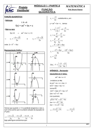 MÓDULO I – PARTE 2                                 MATEMÁTICA
                    Projeto
                   Vestibular                      FUNÇÃO                                         Prof. Bruno Vianna
                                                 QUADRÁTICA

FUNÇÃO QUADRÁTICA                                                    −b
                                                            xv =        , substituindo xv em :
- Definição                                                          2a
                        f: R→R                                       2
                                                            y = ax + bx + c , temos:
                              2
                  f(x) = ax + bx + c
                                                                   −b         −b
                                                                                      2

- Raíz ou zero                                              yv = a.      + b.    +c
                                                                    2a        2a
                   →
                          2
        f(x) =0        ax + bx + c = 0                               b2 b2
                                                            yv = a. 2 −        +c
               −b+ ∆                            −b− ∆
                                                                    4a      2a
→       x1 =                      e      x2 =                    b2 b 2
                 2a                               2a        yv =     −      +c
                                                                 4a 2a
onde   ∆ = b 2 − 4ac                                             b 2 − 2b 2 + 4ac
                                                            yv =
                                                                        4a
Representação Gráfica :                                          − b + 4ac − (b 2 − 4ac)
                                                                     2
                                                            yv =              =
                                                                      4a            4a
                                                                 −∆
                                                            yv =
                                                                  4a

                                                                      −b −∆
                                                            Daí , V =    ,   
                                                                       2a 4a 

                                                            APÊNDICE - Revisando:

                                                            EQUAÇÕES DO 2º GRAU:
                                                                             2
                                                                         ax + bx + c = 0

                                                            (multiplicar por 4a)
                                                                     2
                                                            4a (ax + bx + c) = (4a) . 0
                                                              2 2
                                                            4a x + 4abx + 4ac = 0
                                                                         2
                                                            (somar b )
                                                               2 2                        2   2
                                                            4a x + 4abx +b + 4ac = b
                                                                         2        2
                                                            (2ax + b) = b - 4ac
                                                            (raiz quadrada)

                                                              ( 2ax + b ) 2 = b 2 − 4ac
                                                            2ax + b =            b 2 − 4ac
                                                            2ax = − b ± b 2 − 4ac

Vemos que quando ∆ = 0 a parábola tangencia o eixo x,
                                                                 − b ± b 2 − 4ac                   −b ± ∆
num único ponto que é a própria solução da equação do       x=                                x=
2º grau :                                                              2a                             2a


     −b± ∆ −b± 0 −b±0 −b
x=        =     =    =
       2a    2a   2a   2a
logo pela figura concluímos que :

                                                                                                                       2011
                                                        1
 