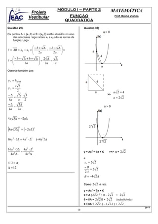 MÓDULO I – PARTE 2                    MATEMÁTICA
                      Projeto
                     Vestibular                      FUNÇÃO                              Prof. Bruno Vianna
                                                   QUADRÁTICA

Questão 29)                                                    Questão 30)

Os pontos A = (x1,0) e B =(x2,0) estão situados no eixo
    das abscissas logo raízes x1 e x2 são as raízes da
    função. Logo:

                    −b+ ∆ −b− ∆ 
l = AB = x 2 − x1 = 
                     2a   −      =
                              2a 
                                  
    −b+ ∆ +b+ ∆  2 ∆          ∆
l= 
                       =
                            =
            2a          2a    a

Observe também que:


yV = h∆VAB
       l 3
yV =
        2
                                                                                         a 2=4
−∆        ∆ 3                                                                       >>
      =     ⋅                                                                            a=2 2
4a       a    2
−∆        3∆
      =
4a       2a

4a 3∆ = −2a∆


(4a    3∆   )
            2
                = (− 2a∆ )
                             2




16a 2 ⋅ 3∆ = 4a 2 ⋅ ∆2           ( ÷4 a 2 ∆ )


16a 2 ⋅ 3∆ 4a 2 ⋅ ∆2
          =                                                           2
                                                               y = Ax + Bx + C       >>> c =   2 2
  4a 2 ∆    4a 2 ∆
                                                               e
4⋅3 = ∆                                                        xv = 2 2
∆ = 12                                                         −B
                                                                   =2 2
                                                               2A
                                                               B = −4 2 A

                                                               Como   2 2 é raiz:
                                                                      2
                                                               y = Ax + Bx + C
                                                               0 = A(2   2 )2 + B . 2 2 + 2 2
                                                               0 = 8A + 2 2 B + 2 2       (substituindo)
                                                               0 = 8A + 2 2 .( − 4 2 A ) + 2 2
                                                                                                              2011
                                                          10
 