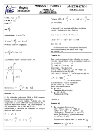 MÓDULO I – PARTE 2                    MATEMÁTICA
                        Projeto
                       Vestibular               FUNÇÃO                                Prof. Bruno Vianna
                                              QUADRÁTICA

0 = 8A −16A +       2 2                                                           2                         2
                                                        Portanto    AM = 2 −        cm    e   MB = 2 +        cm
0 = −8A +     2 2                                                                2                         2
8A = 2    2                                             (ou vice-versa)


      2                                                 b) A área A(x) do quadrado MNPQ em função da
A=                                                      medida x do segmento AM é dada por
     4

Substituindo:       B = −4 2 A

            2                                           A( x) = x 2 + (4 − x) 2 = 2 x 2 − 8 x + 16
B = −4 2 ⋅    >>> B = −2
           4
                                                        Com 0 ≤ x ≤ 4
Portanto uma das funções é:
                                                            O valor mínimo de A é atingido na abscissa do
                                                        vértice da parábola que é gráfico de A. Logo,
       2 2                                              AM = MB = 2 cm
y=      x − 2x + 2 2
      4
                                                        Questão 33)

A outra basta repetir o processo com a < 0.             Seja x o número de caminhões utilizados em um dia
                                                        normal e y a quantidade em kg carregada em cada um.
                                                          y ⋅ x = 60.000                    (1)
                                                         
                                                         ( y − 500) ⋅ ( x + 4 ) = 60.000 (2)
                                                        Das relações (1) e (2), temos:
                                                        yx + 4y - 500x - 2.000 = yx ∴ y = 500 + 125x (3)
                                                        Substituindo-se (3) em (1), vem:
                                                        (500 + 125x) x = 60.000 ∴ 125x + 500x - 60.000 = 0
                                                                                                 2

                                                                                      x = 20
                                                        ∴ x + 4x – 480
                                                           2
                                                                                 ou
                                                                              x = −24(não convém)
                                                        Substituindo-se x = 20 na relação (3):
                                                        y = 500 + 125(20) ∴ y = 3.000
                           2 2                          Assim, naquele dia, temos:
Daí teremos:      y=−       x + 2x − 2 2                A- x + 4 = 24
                          4                                 Resposta: 24 caminhões.
                                                        B- y – 500 = 2.500
Questão 31)                                                 Resposta: 2.500kg.

a) Os triângulos retângulos AMQ e BNM possuem
ângulos correspondentes congruentes e                   DESAFIOS
hipotenusas de mesma medida. Portanto, eles são
congruentes e, assim, AM = BN. Como cada lado do        Questão 34)
quadrado ABCD tem medida 4 cm, escrevendo-se x =
AM, tem-se AQ = BM = AB − AM = 4 − x.                   A- Do enunciado, devemos ter:
Aplicando-se o Teorema de Pitágoras no triângulo                                      2
                                                           V(0) = 120, ou seja: a . b = 120 (1)
retângulo AMQ, tem-se                                                                      2
                                                           V(20) = 0, ou seja: a . (b - 20) = 0 (2)
 2            2
                                                           Da relação (1), tem-se que a ≠ 0 e b ≠ 0.
x + (4 – x) = 9                                            Assim, da relação (2), podemos escrever:
                                                           (b - 20) = 0 ∴ b = 20
                                                                   2

                   2                   2                                                                       3
Logo x   = 2−           ou   x = 2+                            Substituindo o valor de b em (1), temos: a =
                                                                                                              10
                                                                                                                 .
                  2                   2
                                                                                3
                                                               Resposta: a =      e b = 20.
                                                                               10
                                                                                                                 2011
                                                   11
 