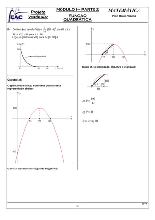 MÓDULO I – PARTE 2                         MATEMÁTICA
                   Projeto
                  Vestibular                         FUNÇÃO                               Prof. Bruno Vianna
                                                   QUADRÁTICA

                                 3
                                   ⋅ (20 - t) para 0 ≤ t ≤
                                             2
B- Do item (a), resulta V(t) =
                                10
    20, e V(t) = 0, para t ≥ 20.
    Logo, o gráfico de V(t) para t ∈ [0, 30] é




                                                                  Onde Ɵ é a inclinação, observe o triângulo:



Questão 35)

O gráfico da Função com seus pontos está
representado abaixo:


                                                                           100
                                                                  tg θ =
                                                                           10

                                                                  tg θ = 10


                                                                  θ = arctg 10




O míssil deverá ter a seguinte tragetória:




                                                                                                                2011
                                                             12
 