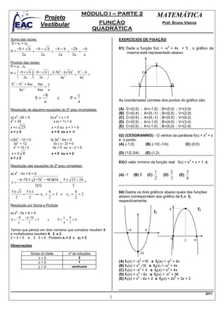 MÓDULO I – PARTE 2                                    MATEMÁTICA
                            Projeto
                           Vestibular                                    FUNÇÃO                                          Prof. Bruno Vianna
                                                                       QUADRÁTICA

Soma das raízes:                                                               EXERCÍCIOS DE FIXAÇÃO
S = x1 + x2
                                                                                                                             2
      − b + ∆ − b − ∆ − b − b −2 b − b                                         01) Dada a função f(x) = -x + 4x + 5 , o gráfico da
S=           +       =       =    =                                                mesma está representado abaixo:
          2a      2a    2a     2a   a
Produto das raízes:                                                                                                V
P = x1 . x2
                     
P =  −b + ∆   −b − ∆  = (−b) − ( ∆ ) = b − ∆ =
                                                 2      2    2
                                                                                                     C
                                   2          2
               2a       2a                   4a          4a
b − b + 4ac 4ac c
  2         2
                                                                                             A                                       B
           =    =
    4a 2     4aa a
                                −b                           c
                          S=             e             P=                      As coordenadas corretas dos pontos do gráfico são:
                                 a                           a
Resolução de alguams equações do 2º grau incompletas:                          (A)   C=(0,5)     ;   A=(-1,0)           ; B=(5,0)        ; V=(3,9)
                                                                               (B)   C=(0,4)     ;   A=(0,-1)           ; B=(0,5)        ; V=(2,9)
      2                                  2
a) x - 25 = 0                        b) x + x = 0                              (C)   C=(0,5)     ;   A=(0,-1)           ; B=(0,5)        ; V=(9,2)
 2
x = 25                                 x (x + 1) = 0                           (D)   C=(0,5)     ;   A=(-1,0)           ; B=(4,0)        ; V=(3,4)
x =± 25                              x = 0 ou x + 1 = 0                        (E)   C=(0,5)     ;   A=(-1,0)           ; B=(5,0)        ; V=(2,9)
x=±5                                 x = 0 ou x = -1
                                                                                                                                                                     2
                                                                               02) (CESGRANRIO) - O vértice da parábola f(x) = x + x
      2                                      2
c)3x - 12 = 0                        d) 3x - 6x = 0                            é o ponto:
     2
  3x = 12                              3x ( x - 2) = 0                         (A) (-1,0)  (B) (-1/2,-1/4)         (C) (0,0)
   2
  x = 12 / 3                          3x = 0 ou x - 2 = 0
x=±         4                        x = 0 ou x = 2                            (D) (1/2,3/4)             (E) (1,2)
x=±2
                                                                                                                                                        2
                                                                               03)O valor mínimo da função real f(x) = x + x + 1, é:
Resolução das equações do 2º grau completas:
      2
a) x - 5x + 6 = 0                                                                                                  1             2                  3
                                                                               (A) -1      (B) 0             (C)          (D)             (E)
          − ( −5) ± ( −5) 2 − 4(1)( 6) 5 ± 25 − 24                                                                 2             3                  4
x=                                    =            =
                     2(1)                  2
5± 1 5±1         6           4                                                 04) Dados os dois gráficos abaixo quais das funções
    =    == x 1 = = 3 e x 2 = = 2
  2   2          2           2                                                 abaixo correspondem aos gráfico de f1 e f2
                                                                               respectivamente:
Resolução por Soma e Produto
                                                                                                                                 4                              f2
      2
a) x - 5x + 6 = 0                                                                                                  f1
    − b −( −5)                                       c 6
S=      =       =5               e           P=       = =6
     a      1                                        a 1

Temos que pensar em dois números que somados resultam 5                               -4                 4
e multiplicados resultam 6. 2 e 3
2 + 3 = 5 e 2 . 3 = 6 . Portanto x1 = 2 e x2 = 3                                                                                 0              2           4
Observações

                     Sinais do Delta                  nº de soluções                           -16
                          ∆>0                                2
                                                                                               2                                 2
                          ∆=0                                1                 (A) f1(x) = -x +16 e f2(x) = -x + 4x
                                                                                            2                 2
                          ∆<0                           nenhuma                (B) f1(x) = x -16 e f2(x) = -x + 4x
                                                                                              2               2
                                                                               (C) f1(x) = -x + 4 e f2(x) = x + 4x
                                                                                            2                  2
                                                                               (D) f1(x) = x - 4x e f2(x) = -x + 36
                                                                                            2                     2
                                                                               (E) f1(x) = x - 4x + 2 e f2(x) = 2x + 3x + 2


                                                                                                                                                                     2011
                                                                           2
 