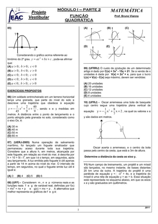 MÓDULO I – PARTE 2                          MATEMÁTICA
                    Projeto
                   Vestibular                         FUNÇÃO                               Prof. Bruno Vianna
                                                    QUADRÁTICA

05)                                                               (A)                (B)            (C)




                                                                  (D)               (E)


        Considerando o gráfico acima referente ao
trinômio do 2º grau y = ax       + bx + c , pode-se afirmar
                             2

que:
(A) a > 0 ; b > 0 ; c < 0
                                                                  09) (UFRRJ) O custo de produção de um determinado
(B) a > 0;    b < 0;   c>0                                                                    2
                                                                  artigo é dado por C(x) = 3x - 15x + 21. Se a venda de x
                                                                                                   2
(C) a < 0 ;   b < 0;   c<0                                        unidades é dada por V(x) = 2x + x, para que o lucro
                                                                  L(x) = V(x) - C(x) seja máximo, devem ser vendidas:
(D) a < 0 ;   b > 0;   c<0
(E) a < 0 ;   b > 0;   c>0                                        (A) 20 unidades
                                                                  (B) 16 unidades
EXERCÍCIOS PROPOSTOS                                              (C) 12 unidades
                                                                  (D) 8 unidades
06) Um soldado entrincheirado em um terreno horizontal            (E) 4 unidades
lança uma granada, que parte do nível do solo e
descreve uma trajetória que obedece à equação                     10) (UFRJ) - Oscar arremessa uma bola de basquete
                                                                  cujo centro segue uma trajetória plana vertical de
        1 2 2     40
y=−        x + x+    , sendo x e y medidas em                                    1     8
        45    9   9                                               equação   y = − x 2 + x + 2 , na qual os valores x e
metros. A distância entre o ponto de lançamento e o                              7     7
ponto atingido pela granada no solo, considerado como             y são dados em metros.
o eixo Ox, é:

(A) 30 m
(B) 40 m
(C) 50 m
(D) 60 m

07) (UERJ-2005) Numa operação de salvamento
marítimo, foi lançado um foguete sinalizador que
permaneceu aceso durante toda sua trajetória.                            Oscar acerta o arremesso, e o centro da bola
Considere que a altura h, em metros, alcançada por                passa pelo centro da cesta, que está a 3m de altura.
este foguete, em relação ao nível do mar, é descrita por
               2
h = 10 + 5t - t , em que t é o tempo, em segundos, após           Determine a distância da cesta ao eixo y.
seu lançamento. A luz emitida pelo foguete é útil apenas
a partir de 14 m acima do nível do mar. O intervalo de            11) Num campo de treinamento, um projétil e um míssil
tempo, em segundos, no qual o foguete emite luz útil é            são lançados, no mesmo instante, de bases distantes
igual a:                                                          20 km uma da outra. A trajetória do projétil é uma
                                                                                               2
                                                                  parábola de equação y = -x + 4x, e a trajetória do
(A) 3   (B) 4     (C) 5   (D) 6                                   míssil é uma reta de equação y = ax + b. Essa situação
                                                                  está representada no esquema abaixo, em que os eixos
08) (UFF) - Considerem m , n e p números reais e as               x e y são graduados em quilômetros.
funções reais f e g de variável real, definidas por f(x)
     2
= mx + nx + p e g(x) = mx + p . A alternativa que
melhor representa os gráficos de f e g é:




                                                                                                                    2011
                                                              3
 