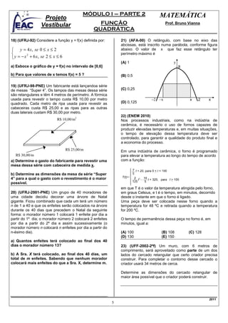 MÓDULO I – PARTE 2                          MATEMÁTICA
                  Projeto
                 Vestibular                       FUNÇÃO                                   Prof. Bruno Vianna
                                                QUADRÁTICA

18) (UFRJ-92) Considere a função y = f(x) definida por:        21) (AFA-00) O retângulo, com base no eixo das
                                                               abcissas, está inscrito numa parábola, conforme figura
 y = 4 x, se 0 ≤ x ≤ 2                                        abaixo. O valor de x que faz esse retângulo ter
                                                              perímetro máximo é
 y = − x + 6 x, se 2 ≤ x ≤ 6
         2

                                                               (A) 1                           y
a) Esboce o gráfico de y = f(x) no intervalo de [0,6]                                              8

b) Para que valores de x temos f(x) = 5 ?                      (B) 0,5

19) (UFRJ-98-PNE) Um fabricante está lançandoa série
de mesas “Super 4”. Os tampos das mesas dessa série            (C) 0,25
são retangulares e têm 4 metros de perímetro. A fórmica
usada para revestir o tampo custa R$ 10,00 por metro                             −2   –x               x    2     x
quadrado. Cada metro de ripa usada para revestir as            (D) 0,125
cabeceiras custa R$ 25,00 e as ripas para as outras
duas laterais custam R$ 30,00 por metro.
                                                               22) (ENEM 2010)
                           R$ 10,00/m2                         Nos processos industriais, como na indústria de
                                                               cerâmica, é necessário o uso de fornos capazes de
                                                               produzir elevadas temperaturas e, em muitas situações,
                                                               o tempo de elevação dessa temperatura deve ser
                                                               controlado, para garantir a qualidade do produto final e
                                                               a economia do processo.
                                R$ 25,00/m                     Em uma indústria de cerâmica, o forno é programado
  R$ 30,00/m                                                   para elevar a temperatura ao longo do tempo de acordo
a) Determine o gasto do fabricante para revestir uma           com a função:
mesa dessa série com cabeceira de medida x.

b) Determine as dimensões da mesa da série “Super
4” para a qual o gasto com o revestimento é o maior
possível.
                                                               em que T é o valor da temperatura atingida pelo forno,
20) (UFRJ-2001-PNE) Um grupo de 40 moradores de                em graus Celsius, e t é o tempo, em minutos, decorrido
uma cidade decidiu decorar uma árvore de Natal                 desde o instante em que o forno é ligado.
gigante. Ficou combinado que cada um terá um número            Uma peça deve ser colocada nesse forno quando a
n de 1 a 40 e que os enfeites serão colocados na árvore        temperatura for 48 ºC e retirada quando a temperatura
durante os 40 dias que precedem o Natal da seguinte            for 200 ºC.
forma: o morador número 1 colocará 1 enfeite por dia a
partir do 1º dia; o morador número 2 colocará 2 enfeites       O tempo de permanência dessa peça no forno é, em
por dia a partir do 2º dia e assim sucessivamente (o           minutos, igual a:
morador número n colocará n enfeites por dia a partir do
n-ésimo dia).                                                  (A) 100                 (B) 108         (C) 128
                                                               (D) 130                 (E) 150
a) Quantos enfeites terá colocado ao final dos 40
dias o morador número 13?                                      23) (UFF-2002-2ªf) Um muro, com 6 metros de
                                                               comprimento, será aproveitado como parte de um dos
b) A Sra. X terá colocado, ao final dos 40 dias, um            lados do cercado retangular que certo criador precisa
total de m enfeites. Sabendo que nenhum morador                construir. Para completar o contorno desse cercado o
colocará mais enfeites do que a Sra. X, determine m.           criador usará 34 metros de cerca.

                                                               Determine as dimensões do cercado retangular de
                                                               maior área possível que o criador poderá construir.




                                                                                                                  2011
                                                           5
 