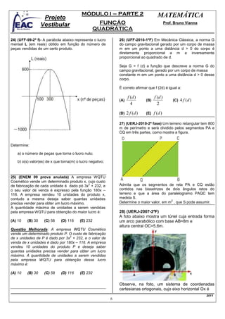 MÓDULO I – PARTE 2                            MATEMÁTICA
                   Projeto
                  Vestibular                       FUNÇÃO                                      Prof. Bruno Vianna
                                                 QUADRÁTICA

24) (UFF-99-2ª f)- A parábola abaixo representa o lucro        26) (UFF-2010-1ªF) Em Mecânica Clássica, a norma G
mensal L (em reais) obtido em função do número de              do campo gravitacional gerado por um corpo de massa
peças vendidas de um certo produto.                            m em um ponto a uma distância d > 0 do corpo é
                                                               diretamente proporcional a m e inversamente
                                                               proporcional ao quadrado de d.

                                                               Seja G = f (d) a função que descreve a norma G do
                                                               campo gravitacional, gerado por um corpo de massa
                                                               constante m em um ponto a uma distância d > 0 desse
                                                               corpo.

                                                               É correto afirmar que f (2d) é igual a:

                                                                     f (d )           f (d )
                                                               (A)              (B)                 (C)   4 f (d )
                                                                       4                2

                                                               (D)   2 f (d )   (E)   f (d )

                                                               27) (UERJ-2010-2ª fase) Um terreno retangular tem 800
                                                               m de perímetro e será dividido pelos segmentos PA e
                                                               CQ em três partes, como mostra a figura.


Determine:

   a) o número de peças que torna o lucro nulo;

   b) o(s) valor(es) de x que torna(m) o lucro negativo;



25) (ENEM 09 prova anulada) A empresa WQTU
Cosmético vende um determinado produto x, cujo custo
                                           2
de fabricação de cada unidade é dado pó 3x + 232, e            Admita que os segmentos de reta PA e CQ estão
o seu valor de venda é expresso pela função 180x –             contidos nas bissetrizes de dois ângulos retos do
116. A empresa vendeu 10 unidades do produto x,                terreno e que a área do paralelogramo PAQC tem
contudo a mesma deseja saber quantas unidades                  medida S.
                                                                                            2
precisa vender para obter um lucro máximo.                     Determine o maior valor, em m , que S pode assumir.
A quantidade máxima de unidades a serem vendidas
pela empresa WQTU para obtenção do maior lucro é:              28) (UERJ-2007-2ªF)
                                                               A foto abaixo mostra um túnel cuja entrada forma
(A) 10   (B) 30    (C) 58    (D) 116     (E) 232               um arco parabólico com base AB=8m e
                                                               altura central OC=5,6m.
Questão Melhorada: A empresa WQTU Cosmético
vende um determinado produto P. O custo de fabricação
                                 2
de x unidades de P é dado por 3x + 232, e o valor de
venda de x unidades é dado por 180x – 116. A empresa
vendeu 10 unidades do produto P e deseja saber
quantas unidades precisa vender para obter um lucro
máximo. A quantidade de unidades a serem vendidas
pela empresa WQTU para obtenção desse lucro
máximo é:

(A) 10   (B) 30    (C) 58    (D) 116     (E) 232


                                                               Observe, na foto, um sistema de coordenadas
                                                               cartesianas ortogonais, cujo eixo horizontal Ox é
                                                                                                                     2011
                                                           6
 