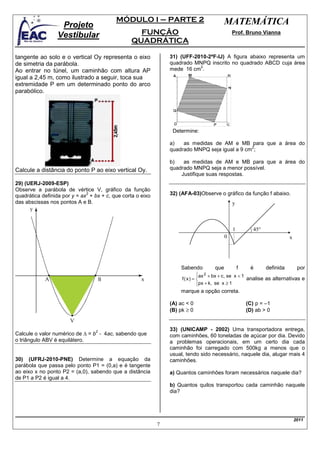 MÓDULO I – PARTE 2                              MATEMÁTICA
                  Projeto
                 Vestibular                        FUNÇÃO                                     Prof. Bruno Vianna
                                                 QUADRÁTICA

tangente ao solo e o vertical Oy representa o eixo              31) (UFF-2010-2ªF-IJ) A figura abaixo representa um
de simetria da parábola.                                        quadrado MNPQ inscrito no quadrado ABCD cuja área
                                                                           2
Ao entrar no túnel, um caminhão com altura AP                   mede 16 cm .
igual a 2,45 m, como ilustrado a seguir, toca sua
extremidade P em um determinado ponto do arco
parabólico.




                                                                 Determine:

                                                                a)   as medidas de AM e MB para que a área do
                                                                                               2
                                                                quadrado MNPQ seja igual a 9 cm ;

                                                                b)   as medidas de AM e MB para que a área do
Calcule a distância do ponto P ao eixo vertical Oy.             quadrado MNPQ seja a menor possível.
                                                                    Justifique suas respostas.
29) (UERJ-2009-ESP)
Observe a parábola de vértice V, gráfico da função
                              2
quadrática definida por y = ax + bx + c, que corta o eixo       32) (AFA-03)Observe o gráfico da função f abaixo.
das abscissas nos pontos A e B.                                                               y



                                                                                              1          45°
                                                                                          0                               x




                                                                    Sabendo         que           f    é       definida        por
                                                                            ax 2 + bx + c , se x < 1
                                                                            
                                                                     f(x) =                          analise as alternativas e
                                                                            px + k, se x ≥ 1
                                                                            
                                                                    marque a opção correta.

                                                                (A) ac < 0                            (C) p = –1
                                                                (B) pk ≥ 0                            (D) ab > 0


                                 2                              33) (UNICAMP - 2002) Uma transportadora entrega,
Calcule o valor numérico de ∆ = b - 4ac, sabendo que            com caminhões, 60 toneladas de açúcar por dia. Devido
o triângulo ABV é equilátero.                                   a problemas operacionais, em um certo dia cada
                                                                caminhão foi carregado com 500kg a menos que o
                                                                usual, tendo sido necessário, naquele dia, alugar mais 4
30) (UFRJ-2010-PNE) Determine a equação da                      caminhões.
parábola que passa pelo ponto P1 = (0,a) e é tangente
ao eixo x no ponto P2 = (a,0), sabendo que a distância          a) Quantos caminhões foram necessários naquele dia?
de P1 a P2 é igual a 4.
                                                                b) Quantos quilos transportou cada caminhão naquele
                                                                dia?




                                                                                                                              2011
                                                            7
 