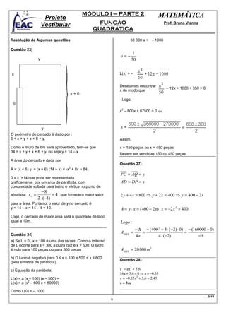 MÓDULO I – PARTE 2                           MATEMÁTICA
                     Projeto
                    Vestibular                        FUNÇÃO                                  Prof. Bruno Vianna
                                                    QUADRÁTICA

Resolução de Algumas questões                                           50 000 a = – 1000

Questão 23)
                                                                          1
                                                                  a=−
                                                                         50


                                                                  L(x) = –


                                                                  Desejamos encontrar
                                                                                               – 12x + 1000 + 350 = 0
                                                                  x de modo que

                                                                   Logo,

                                                                   2
                                                                  x – 600x + 67500 = 0 ⇔




O perímetro do cercado é dado por :
6 + x + y + x + 6 + y.                                            Assim,

Como o muro de 6m será aproveitado, tem-se que                    x = 150 peças ou x = 450 peças
34 = x + y + x + 6 + y, ou seja y = 14 – x
                                                                  Devem ser vendidas 150 ou 450 peças.
A área do cercado é dada por
                                                                  Questão 27)
                                      2
A = (x + 6) y = (x + 6) (14 – x) = -x + 8x + 84,
                                                                  PC = AQ = y
0 ≤ x <14 que pode ser representada
graficamente por um arco de parábola, com                         AD = DP = x
concavidade voltada para baixo e vértice no ponto de
                     −8
abscissa:   xv =            = 4 , que fornece o maior valor       2 y + 4 x = 800 ⇒ y + 2 x = 400 ⇒ y = 400 − 2 x
                   2 ⋅ (−1)
para a área. Portanto, o valor de y no cercado é
y = 14 – x = 14 – 4 = 10.                                         A = y ⋅ x = (400 − 2 x) ⋅ x = −2 x 2 + 400
Logo, o cercado de maior área será o quadrado de lado
igual a 10m.                                                      Logo :
                                                                             − ∆ − (400 2 − 4 ⋅ (−2) ⋅ 0) − (160000 − 0)
                                                                  AMÁX =        =                        =
Questão 24)                                                                  4a         4 ⋅ (−2)                −8
a) Se L = 0 , x = 100 é uma das raízes. Como o máximo
de L ocorre para x = 300 a outra raiz é x = 500. O lucro
é nulo para 100 peças ou para 500 peças                           AMÁX = 20 000 m 2
b) O lucro é negativo para 0 ≤ x < 100 e 500 < x ≤ 600
                                                                  Questão 28)
(pela simetria da parábola).

c) Equação da parábola:                                           y = ax2 + 5,6
                                                                  16a + 5,6 = 0 ⇒ a = −0,35
L(x) = a (x – 100) (x – 500) =                                    y = −0,35x2 + 5,6 = 2,45
                                                                  x = 3m
           2
L(x) = a (x – 600 x + 50000)

Como L(0) = – 1000
                                                                                                                        2011
                                                              9
 