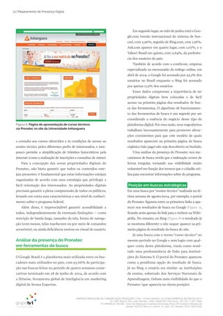 EMPRESA BRASILEIRA DE COMUNICAÇÃO PRODUÇÃO LTDA. | 04.405.242/0001-16 | CONCORRÊNCIA SECOM 001/2014
TV1 SÃO PAULO, Rua: João Ramalho, 1046 | 05008 002 | São Paulo - SP | Tel 11 3677 0800
TV1 BRASÍLIA, SHCGN – Setor de Habitações Coletivas Geminadas Norte CR Comércio Residencial
Quadra 702/703, Bloco A, número 13, salão 101, Brasília | Tel 61 3424 3500
12 | Mapeamento de Presença Digital
Em segundo lugar, no mês do junho, está o Goo­
gle.com (versão internacional do sistema de bus­
cas), com 2,96%, seguido de Bing.com, com 1,56%.
Ask.com aparece em quarto lugar, com 1,07%, e o
Yahoo! Brasil em quinto, com 0,64%, da preferên­
cia dos usuários do país.
Também de acordo com a comScore, empresa
especializada na mensurarão de tráfego online, em
abril de 2014, o Google foi acessado por 92,3% dos
usuários no Brasil enquanto o Bing foi acessado
por apenas 11,5% dos usuários.
Esses dados comprovam a importância de ter
propriedades digitais bem colocadas e de fácil
acesso na primeira página dos resultados de bus­
ca das ferramentas. O algoritmo de funcionamen­
to das ferramentas de busca é um segredo por ser
considerado a essência do negócio desse tipo de
plataforma digital. Por essa razão, seus engenheiros
trabalham incessantemente para promover altera­
ções consistentes para que este modelo de quais
resultados aparecem na primeira página da busca
orgânica (não paga) não seja descoberto ou burlado.
Uma análise da presença do Pronatec nos me­
canismos de busca revela que a indexação ocorre de
forma irregular, tornando sua visibilidade muito
vulnerável em função dos termos que o cidadão uti­
liza para encontrar informações sobre do programa.
Posição em buscas estratégicas
Em uma busca por“ensino técnico”realizada na úl­
tima semana de agosto/2014, por exemplo, o portal
do Pronatec figurava entre os primeiros links a apa­
recer nos resultados de busca no Google (Figura 7),
ficando atrás apenas do link para o verbete na Wiki­
pédia. No entanto, no Bing (Figura 8) o resultado já
se mostrava diferente: o site sequer aparece na pri­
meira página do resultado da busca do site.
Já uma busca com o termo “curso técnico” no
mesmo período no Google e sem login com qual­
quer conta desta plataforma, trazia como resul­
tado uma predominância de links para institui­
ções do Sistema S. O portal do Pronatec apareceu
como a penúltima opção do resultado de busca.
Já no Bing o cenário era similar: as instituições
de ensino, sobretudo dos Serviços Nacionais de
Aprendizagem, tinham mais visibilidade do que o
Pronatec (que aparecia na oitava posição).
a consulta aos cursos oferecidos e às condições de acesso ao
ensino técnico pelos diferentes perfis de interessados, e tam­
pouco permite a simplificação de trâmites burocráticos pela
internet (como a realização de inscrições e consultas de status).
Para a concepção das novas propriedades digitais do
Pronatec, não basta garantir que todos os conteúdos este­
jam presentes: é fundamental que estas informações estejam
organizadas de acordo com uma estratégia que privilegie a
fácil orientação dos interessados. As propriedades digitais
precisam garantir a plena compreensão de todos os públicos,
levando em conta suas características e seu nível de conheci­
mento sobre o programa federal.
Além disso, é imprescindível garantir acessibilidade a
todos, independentemente de eventuais limitações – como
restrição de banda larga, tamanho da tela, forma de navega­
ção (com mouse, telas touchscreen ou por meio de comandos
acessíveis), ou ainda deficiência motora ou visual do usuário.
Análise da presença do Pronatec
em ferramentas de busca
O Google Brasil é a plataforma mais utilizada entre os bus­
cadores mais utilizados no país, com 93,66% de participa­
ção nas buscas feitas no período de quatro semanas conse­
cutivas terminado em 28 de junho de 2014, de acordo com
a Hitwise, ferramenta global de inteligência em marketing
digital da Serasa Experian.
Figura 6: Página de apresentação de cursos técnicos
via Pronatec no site da Universidade Anhanguera
 