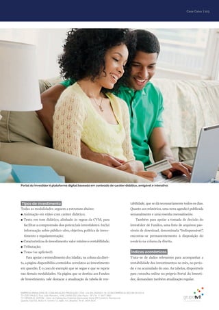 EMPRESA BRASILEIRA DE COMUNICAÇÃO PRODUÇÃO LTDA. | 04.405.242/0001-16 | CONCORRÊNCIA SECOM 001/2014
TV1 SÃO PAULO, Rua: João Ramalho, 1046 | 05008 002 | São Paulo - SP | Tel 11 3677 0800
TV1 BRASÍLIA, SHCGN – Setor de Habitações Coletivas Geminadas Norte CR Comércio Residencial
Quadra 702/703, Bloco A, número 13, salão 101, Brasília | Tel 61 3424 3500
| 103Case Caixa
Tipos de investimento
Todas as modalidades seguem a estrutura abaixo:
●● Animação em vídeo com caráter didático;
●● Texto em tom didático, alinhado às regras da CVM, para
facilitar a compreensão dos potenciais investidores. Inclui
informação sobre público-alvo, objetivo, política de inves-
timento e regulamentação;
●● Características do investimento: valor mínimo e rentabilidade;
●● Tributação;
●● Taxas (se aplicável).
Para apoiar o entendimento do cidadão, na coluna da direi-
ta, a página disponibiliza conteúdos correlatos ao investimento
em questão. É o caso do exemplo que se segue e que se repete
nas demais modalidades. Na página que se destina aos Fundos
de Investimento, vale destacar a atualização da tabela de ren-
tabilidade, que se dá necessariamente todos os dias.
Quanto aos relatórios, uma nova agenda é publicada
semanalmente e uma resenha mensalmente.
Também para apoiar a tomada de decisão do
investidor de Fundos, uma lista de arquivos pas-
síveis de download, denominada “Indispensável”,
encontra-se permanentemente à disposição do
usuário na coluna da direita.
Índices econômicos
Trata-se de dados relevantes para acompanhar a
rentabilidade dos investimentos no mês, no perío-
do e no acumulado do ano. As tabelas, disponíveis
para consulta online no próprio Portal do Investi-
dor, demandam também atualização regular.
Portal do Investidor é plataforma digital baseada em conteúdo de caráter didático, amigável e interativo
 