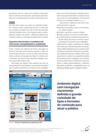 EMPRESA BRASILEIRA DE COMUNICAÇÃO PRODUÇÃO LTDA. | 04.405.242/0001-16 | CONCORRÊNCIA SECOM 001/2014
TV1 SÃO PAULO, Rua: João Ramalho, 1046 | 05008 002 | São Paulo - SP | Tel 11 3677 0800
TV1 BRASÍLIA, SHCGN – Setor de Habitações Coletivas Geminadas Norte CR Comércio Residencial
Quadra 702/703, Bloco A, número 13, salão 101, Brasília | Tel 61 3424 3500
| 105Case Caixa
das questões, abre-se o leque com a resposta. A ferramenta
reúne as dúvidas mais frequentes apresentadas pelos cida-
dãos que recém ingressaram no universo dos investimentos.
Busca
Por meio desse campo, que aparece no cabeçalho da pági-
na, o usuário escreve a palavra que procura e o sistema faz
uma varredura automática em todo o Portal do Investidor
em busca da palavra-chave. Como resposta, podem-se obter:
página de resposta com palavra + link(s) para página(s) que
conté(ê)m a palavra; ou mensagem de palavra não encontrada.
Aspectos relacionados à arquitetura da
informação, navegabilidade e usabilidade
Sendo a internet um ambiente não linear, cada página do
Portal do Investidor possui diversas entradas e saídas. De
antemão, para evitar que o usuário se sentisse desorientado,
todos os esforços de planejamento digital se voltaram para
a navegação, que deveria estar claramente definida, assim
como para a identidade do sítio.
Para atingir esse objetivo, foram adotados dois itens de
menu principal, de cores distintas e com apoio de iconografia,
para os usuários identificá-los ao longo de toda a navegação.
Para o item de menu Aprenda e conteúdos relacio-
nados a esse pilar, foi escolhida a cor laranja. Por sua
vez, azul foi a cor selecionada para o item de menu
Invista e seus conteúdos correlatos (Figura 7).
Dessa forma, o cidadão que hoje visita o Por-
tal do Investidor é capaz de:
●● rapidamente identificar o que é e como funcio-
na o ambiente digital;
●● localizar o que busca em poucos cliques;
●● realizar os passos do serviço sem dificuldade;
●● e usufruir de todas as experiências proporciona-
das pelo Portal, uma vez que o mesmo se encon-
tra alinhado às boas práticas de acessibilidade.
Ainda fazendo menção à experiência do cidadão,
vale ressaltar que o Portal do Investidor foi uma pla-
taforma digital idealizada para ser acessada a partir
de diferentes dispositivos. Daí decorre a preocupa-
ção, seguida das respectivas soluções técnicas, para
proporcionar aos usuários uma experiência positiva
de visualização,leitura e navegação,com um mínimo
de redimensionamento e visionamento. Seu layout
fluído se adapta proporcionalmente a diferentes
dimensões, permitindo a navegabilidade tanto em
plataformas desktop quanto smartphones e tablets.
Ambiente digital
com navegação
claramente
definida e grande
variedade de
tipos e formatos
de conteúdo para
atrair o público
Figura 7: Tela com a disposição da arquitetura do site
 