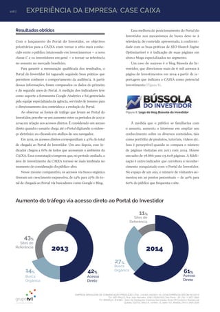 EMPRESA BRASILEIRA DE COMUNICAÇÃO PRODUÇÃO LTDA. | 04.405.242/0001-16 | CONCORRÊNCIA SECOM 001/2014
TV1 SÃO PAULO, Rua: João Ramalho, 1046 | 05008 002 | São Paulo - SP | Tel 11 3677 0800
TV1 BRASÍLIA, SHCGN – Setor de Habitações Coletivas Geminadas Norte CR Comércio Residencial
Quadra 702/703, Bloco A, número 13, salão 101, Brasília | Tel 61 3424 3500
106 | EXPERIÊNCIA DA EMPRESA: CASE CAIXA
Resultados obtidos
Com o lançamento do Portal do Investidor, os objetivos
prioritários para a CAIXA eram tornar o sítio mais conhe-
cido entre o público interessado em investimentos – a nova
classe C e os investidores em geral – e tornar-se referência
no assunto no mercado brasileiro.
Para garantir a mensuração qualificada dos resultados, o
Portal do Investidor foi tagueado seguindo boas práticas que
permitem conhecer o comportamento da audiência. A partir
dessas informações, foram comparados os dados do primeiro
e do segundo anos do Portal. A medição dos indicadores teve
como suporte a ferramenta Google Analytics e foi gerenciada
pela equipe especializada da agência, servindo de insumo para
o direcionamento dos conteúdos e a evolução do Portal.
Ao observar as fontes de tráfego que levam ao Portal do
Investidor, percebe-se um aumento entre os períodos de 2013 e
2014 em relação aos acessos diretos. É considerado um acesso
direto quando o usuário chega até o Portal digitando o endere-
ço eletrônico ou clicando em atalhos do seu navegador.
Em 2013, os acessos diretos correspondiam a 43% do total
de chegada ao Portal do Investidor. Um ano depois, esse in-
dicador chegou a 61% de todos que acessavam o ambiente da
CAIXA. Essa constatação comprova que, no período avaliado, a
área de investimento da CAIXA tornou-se mais lembrada no
momento de consideração do público-alvo.
Nesse mesmo comparativo, os acessos via busca orgânica
tiveram um crescimento expressivo, de 14% para 27% do to-
tal de chegada ao Portal via buscadores como Google e Bing.
2014
11%
61%
27%
Sites de
Referência
Acesso
Direto
Busca
Orgânica
2013
43%
42%14%
Sites de
Referência
Acesso
Direto
Busca
Orgânica
Aumento do tráfego via acesso direto ao Portal do Investidor
Figura 8: Logo do blog Bússola do Investidor
Essa melhora do posicionamento do Portal do
Investidor nos mecanismos de busca deve-se à
relevância do conteúdo apresentado, à conformi-
dade com as boas práticas de SEO (Search Engine
Optimization) e à indicação de suas páginas em
sites e blogs especializados no segmento.
Um caso de sucesso é o blog Bússola do In-
vestidor, que direcionou mais de 6 mil acessos à
página de Investimentos em 2014 a partir de re-
portagem que indicava a CAIXA como potencial
investimento (Figura 8).
À medida que o público se familiariza com
o assunto, aumenta o interesse em ampliar seu
conhecimento sobre os diversos conteúdos, tais
como portfólio de produtos, tutoriais, vídeos etc.
Isso é perceptível quando se compara o número
de páginas visitadas em 2013 com 2014. Houve
um salto de 78.886 para 115.608 páginas. A fideli-
zação é outro indicador que corrobora o reconhe-
cimento conquistado com o Portal do Investidor.
No espaço de um ano, o número de visitantes au-
mentou em 20 pontos percentuais – de 40% para
60% do público que frequenta o site.
 