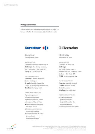 EMPRESA BRASILEIRA DE COMUNICAÇÃO PRODUÇÃO LTDA. | 04.405.242/0001-16 | CONCORRÊNCIA SECOM 001/2014
TV1 SÃO PAULO, Rua: João Ramalho, 1046 | 05008 002 | São Paulo - SP | Tel 11 3677 0800
TV1 BRASÍLIA, SHCGN – Setor de Habitações Coletivas Geminadas Norte CR Comércio Residencial
Quadra 702/703, Bloco A, número 13, salão 101, Brasília | Tel 61 3424 3500
110 | Principais clientes
Carrefour
Desde julho de 2008.
Razão SoCial
Carrefour Comércio e Indústria LTDA
Endereço: Rua George Eastman,
213 – Morumbi – São Paulo (SP)
CNPJ: 45.543.915/0001-8
DaDoS DE CoNtato
Contato: Gabriela Aparecida
Correa de Campos
E-mail: Gabriela_Aparecida_
Correa_de_Campos@carrefour.com
telefone: (11) 3779-6256
obJEtoS Do CoNtRato
Agência responsável
pela gestão dos canais
digitais do Carrefour, como:
●● Criação do blog da Cuca
●● Gerenciamento dos canais
nas redes sociais
●● Criação e gerenciamento
do site institucional
●● Desenvolvimento de ações
promocionais
(“Agosto do Freguês”)
Principais clientes
Abaixo segue a lista das empresas para as quais o Grupo TV1
fornece soluções de comunicação digital em todo o país:
Electrolux
Desde maio de 2012.
Razão SoCial
Electrolux do Brasil S/A
Endereço:
Rua Verbo Divino, 1.488 –
conjunto 72B/73C – Chácara Santo
Antônio – São Paulo (SP)
CNPJ: 76.487.032/0027-64
DaDoS DE CoNtato
Contato: Marcella R. Areal
E-mail: marcella.areal@
electrolux.com.br
telefone: (11) 2168-1296
obJEtoS Do CoNtRato
●● Criação de sistema
para consolidação
do portfólio online dos
produtos da marca
●● Criação de aplicativos mobile
 