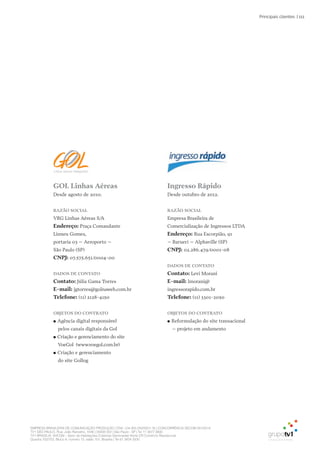 EMPRESA BRASILEIRA DE COMUNICAÇÃO PRODUÇÃO LTDA. | 04.405.242/0001-16 | CONCORRÊNCIA SECOM 001/2014
TV1 SÃO PAULO, Rua: João Ramalho, 1046 | 05008 002 | São Paulo - SP | Tel 11 3677 0800
TV1 BRASÍLIA, SHCGN – Setor de Habitações Coletivas Geminadas Norte CR Comércio Residencial
Quadra 702/703, Bloco A, número 13, salão 101, Brasília | Tel 61 3424 3500
| 111Principais clientes
ingresso Rápido
Desde outubro de 2012.
Razão SoCial
Empresa Brasileira de
Comercialização de Ingressos LTDA
Endereço: Rua Escorpião, 91
– Barueri – Alphaville (SP)
CNPJ: 02.286.479/0001-08
DaDoS DE CoNtato
Contato: Levi Morani
E-mail: lmorani@
ingressorapido.com.br
telefone: (11) 3301-2050
obJEtoS Do CoNtRato
●● Reformulação do site transacional
– projeto em andamento
Gol linhas aéreas
Desde agosto de 2010.
Razão SoCial
VRG Linhas Aéreas S/A
Endereço: Praça Comandante
Linneu Gomes,
portaria 03 – Aeroporto –
São Paulo (SP)
CNPJ: 07.575.651/0004-00
DaDoS DE CoNtato
Contato: Júlia Gama Torres
E-mail: jgtorres@golnaweb.com.br
telefone: (11) 2128-4150
obJEtoS Do CoNtRato
●● Agência digital responsável
pelos canais digitais da Gol
●● Criação e gerenciamento do site
VoeGol (www.voegol.com.br)
●● Criação e gerenciamento
do site Gollog
 