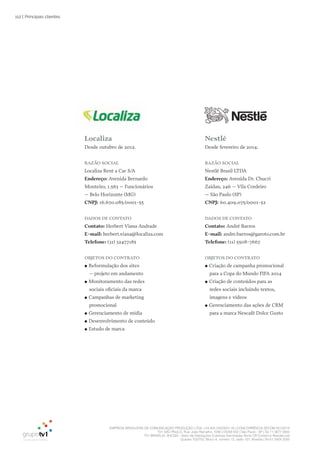 EMPRESA BRASILEIRA DE COMUNICAÇÃO PRODUÇÃO LTDA. | 04.405.242/0001-16 | CONCORRÊNCIA SECOM 001/2014
TV1 SÃO PAULO, Rua: João Ramalho, 1046 | 05008 002 | São Paulo - SP | Tel 11 3677 0800
TV1 BRASÍLIA, SHCGN – Setor de Habitações Coletivas Geminadas Norte CR Comércio Residencial
Quadra 702/703, Bloco A, número 13, salão 101, Brasília | Tel 61 3424 3500
112 |
localiza
Desde outubro de 2012.
Razão SoCial
Localiza Rent a Car S/A
Endereço: Avenida Bernardo
Monteiro, 1.563 – Funcionários
– Belo Horizonte (MG)
CNPJ: 16.670.085/0001-55
DaDoS DE CoNtato
Contato: Herbert Viana Andrade
E-mail: herbert.viana@localiza.com
telefone: (31) 32477185
obJEtoS Do CoNtRato
●● Reformulação dos sites
– projeto em andamento
●● Monitoramento das redes
sociais oficiais da marca
●● Campanhas de marketing
promocional
●● Gerenciamento de mídia
●● Desenvolvimento de conteúdo
●● Estudo de marca
Nestlé
Desde fevereiro de 2014.
Razão SoCial
Nestlé Brasil LTDA
Endereço: Avenida Dr. Chucri
Zaidan, 246 – Vila Cordeiro
– São Paulo (SP)
CNPJ: 60.409.075/0001-52
DaDoS DE CoNtato
Contato: André Barros
E-mail: andre.barros@garoto.com.br
telefone: (11) 5508-7667
obJEtoS Do CoNtRato
●● Criação de campanha promocional
para a Copa do Mundo FIFA 2014
●● Criação de conteúdos para as
redes sociais incluindo textos,
imagens e vídeos
●● Gerenciamento das ações de CRM
para a marca Nescafé Dolce Gusto
Principais clientes
 